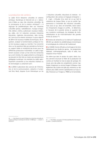 Technologies clés 2020 n 213
La production de contenu
Le LabEx ICCA (Industrie culturelles et création
artistique. Numérique et Internet) est un « labora-
toire d’idées au cœur des industries culturelles, de
la connaissance et de la création artistique46 ». Il
regroupe les problématiques liées aux industries
culturelles (presse, radiotélévision, musique enregis-
trée, édition, cinéma, audiovisuel, nouveaux médias,
jeu vidéo, etc.) et industries connexes (industries
éducatives, ingénierie documentaire, data mining,
etc.) ainsi qu’à la création artistique. Il a pour objectif
de définir de nouveaux modèles économiques, de ré-
gulation, analyser la transformation juridique et l’es-
sor de nouveaux usages ou marchés. Il se concentre
donc sur les questions liées par exemple au format et
au support (taille et multiplicité des écrans pour les
différentes productions multimédia). Le LabEx a éga-
lement vocation à tisser un lien entre les recherches
qui y sont menées, les usages présents ou émergents
qui peuvent en être faits au travers par exemple de la
pédagogie numérique. Les membres du LabEx spéci-
fiquement concentrés sur les industries créatives ou
les technologies s’y rattachant sont :
■■ Le LABSIC (Laboratoire des sciences de l’informa-
tion et de la communication), rattaché à l’univer-
sité Paris Nord, dispose d’une thématique sur les
46 –  http://www.univ-paris3.fr/labex-icca-industries-culturelles-et-
creation-artistique-numerique-et-internet-121888.kjsp , consulté le
02/02/2015
« Industries culturelles, éducatives et créatives : re-
configuration des secteurs et logiques émergents ».
Il  s’agit « d’étudier d’où vient (et ce qui fait) la
cohérence de chaque filière, ce qui en justifie l’ap-
partenance à l’ensemble des industries culturelles,
mais aussi ce qui, dans cet ensemble, laisse subsis-
ter d’importants clivages et conflits,  et détermine,
à l’occasion de la grande remise en question liée
aux mutations numériques, les stratégies de multi-
médiatisation et de multi-valorisation des grandes
firmes du secteur.47»
■■ L’Institut de recherche sur le cinéma et l’audiovisuel
(IRCAV) qui aborde les problématiques économiques
et sociologiques du cinéma et de l’audiovisuel.
■■ Le CEISME (Centre d’Étude sur les Images et les Sons
Médiatiques) qui étudie les genres, les programmes
(télévisés, cinématographiques, radio et web), leur
réception et leur histoire.
De même que dans le secteur du sport, divers clus-
ters viennent structurer la filière de la production de
contenu en facilitant la mise en place de synergie. On
trouve ainsi des pôles de compétitivité comme Cap-
Digital, Imaginove ou encore Images  Réseaux mais
également des clusters de taille plus restreinte sur des
secteurs plus ciblés comme CapitalGames sur le jeu vi-
déo, Pictanovo sur l’image ou PRIMI sur le transmedia.
47 –  http://labsic.univ-paris13.fr/index.php/labsic/les-thematiques-
du-labsic , consulté le 02/02/2015 
TC2020.indd 213 4/28/16 3:48 PM
 