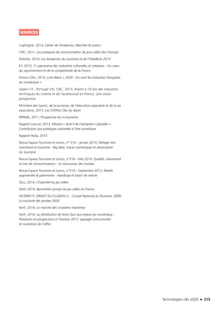 Technologies clés 2020 n 215
SOURCES
CapDigital, 2014, Cahier de Tendances, Marchés  Leviers
CNC, 2011, Les pratiques de consommation de jeux vidéo des Français
Deloitte, 2014, Les tendances du tourisme et de l’hôtellerie 2014 
EY, 2013, 1er panorama des industries culturelles et créatives – Au cœur
du rayonnement et de la compétitivité de la France
Institut G9+, 2014, Livre Blanc « 2020 : Où vont les industries françaises
du numérique »
Lepers J-F ; Portugal J-N, CNC, 2013, Avenir à 10 ans des industries
techniques du cinéma et de l’audiovisuel en France, Une vision
prospective
Ministère des Sports, de la jeunesse, de l’éducation populaire et de la vie
associative, 2013, Les Chiffres Clés du Sport
PIPAME, 2011, Prospective du m-tourisme
Rapport Lescure, 2013, Mission « Acte II de l’exception culturelle » -
Contribution aux politiques culturelles à l’ère numérique
Rapport Reda, 2015
Revue Espace Tourisme et Loisirs, n° 316 – janvier 2014, Partage non
marchand et tourisme - Big data, traces numériques et observation
du tourisme
Revue Espace Tourisme et Loisirs, n°318 – Mai 2014, Qualité, classement
et avis de consommateurs - Le renouveau des musées
Revue Espace Tourisme et Loisirs, n°314 – Septembre 2013, Réalité
augmentée  patrimoine - Handicap et loisirs de nature
SELL, 2014, L’Essentiel du jeu vidéo
SNJV, 2014, Baromètre annuel du jeu vidéo en France
VICERIAT P., ORIGET DU CLUZEAU C., Conseil National du Tourisme, 2009,
Le tourisme des années 2020
Xerfi, 2014, Le marché des croisières maritimes
Xerfi, 2014, La distribution de livres face aux enjeux du numérique -
Prévisions et perspectives à l’horizon 2017, paysage concurrentiel
et mutations de l’offre
TC2020.indd 215 4/28/16 3:48 PM
 