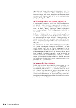 22 n Technologies clés 2020
également été un facteur d’identification et de sélection. Ce travail a été
mené au cours du second trimestre 2015 grâce à l’expertise des consul-
tants impliqués dans cette mission, de recherches documentaires complé-
mentaires, et des suggestions apportées par les membres du Comité de
pilotage Technologies Clés 2020.
Le développement d’une analyse systémique
À la différence des précédentes éditions, une technologie clé 2020 peut
être rattachée à plusieurs domaines (on parle alors de technologie trans-
versale, comme par exemple l’intelligence artificielle ou les capteurs). Par
ailleurs, par rapport à l’exercice précédent, la prise en compte des liens
entre technologies clés a été affinée en indiquant le sens de la relation et
son intensité.
Les liens entre les technologies clés ont été caractérisés lors des différentes
enquêtes et validés par les consultants d’Erdyn et Alcimed. Ces données
ont permis de construire un plan d’influence / dépendance inspiré des
travaux de Michel Godet. Sur la base de ce document de travail, Atelier
Iceberg a mis en œuvre son expertise dans la mise en forme des données
de ce type.
Ces représentations ont pu être utilisées lors des processus de sélection
afin d’éclairer les choix sur les conséquences de l’élimination d’une tech-
nologie clé sur le système dans son ensemble ou par rapport à l’un des
neuf domaines en particulier. Ce mode de représentation est aussi utilisé
pour représenter et mettre à disposition les résultats de l’étude Techno-
logies Clés 2020. Afin d’adapter au mieux le format de restitution des
résultats, un groupe de travail a été organisé avec des PME utilisatrices
avérées ou potentielles de Technologies Clés pour bénéficier de leurs re-
tours d’expériences sur la précédente édition et de leur avis sur différentes
propositions pour le présent exercice.
La construction d’un annuaire
Chaque fiche technologie clé recense des acteurs clés appartenant à dif-
férentes catégories (entreprises, acteurs académiques, IRT, ITE, IHU, pôles
de compétitivité, Instituts Carnot …) qui, bien que ne constituant pas une
liste exhaustive, sont représentatifs de la position de la France. Tous ces
acteurs sont repris dans un annuaire. Celui-ci intègre également d’autres
acteurs utiles au développement des technologies clés (par exemple, tous
les pôles de compétitivité et SATT sont présents dans l’annuaire) et venant
compléter ceux cités dans les fiches.
TC2020.indd 22 4/28/16 3:46 PM
 