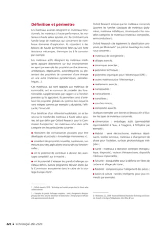 220 n Technologies clés 2020
Définition et périmètre
Les matériaux avancés désignent les matériaux fonc-
tionnels, les matériaux à haute performance, les ma-
tériaux à haute valeur ajoutée, etc. Ils constituent une
famille large de matériaux qui concernent de nom-
breux domaines d’application. Ils répondent à des
besoins de hautes performances telles qu’une forte
résistance mécanique, thermique ou à la corrosion
par exemple.
Les matériaux actifs désignent les matériaux intelli-
gents agissant directement sur leur environnement
en ayant par exemple des propriétés antibactériennes,
antistatiques, dépolluantes, autonettoyantes ou pré-
sentant des propriétés de conversion d’une énergie
en une autre (matériaux pyroélectriques, piézoélec-
triques…).
Ces matériaux, qui sont opposés aux matériaux de
commodité, ont en commun de posséder des fonc-
tionnalités supplémentaires par rapport à la fonction
première qu’ils apportent. Ils permettent ainsi d’amé-
liorer les propriétés globales du système dans lequel ils
sont intégrés comme par exemple la durabilité, l’effi-
cacité, l’innocuité.
Pour bénéficier d’un référentiel exploitable, on se ba-
sera sur le marché des matériaux à haute valeur ajou-
tée, tel que défini par Oxford Research pour la Com-
mission Européenne1. Les matériaux inclus dans cette
catégorie ont les particularités suivantes :
■■ nécessitent des connaissances poussées pour être
développés et produits (« knowledge intensiveness ») ;
■■ possèdent des propriétés nouvelles, supérieures, sur-
mesure pour des applications structurales ou fonction-
nelles ;
■■ ont le potentiel de contribuer à donner des avan-
tages compétitifs sur le marché ;
■■ ont le potentiel d’adresser les grands challenges so-
ciétaux définis, dans le programme Horizon 2020, par
la Commission européenne dans le cadre de la stra­
tégie Europe 20202.
1 – Oxford research, 2012 : Technology and market perspectives for future value
added materials
2 – Exemples de grands challenges européens : santé, changements démogra-
phiques, bien-être ; sécurité alimentaire et bioéconomie ; énergie propre et efficace
et à approvisionnement sécurisé
Oxford Research indique que les matériaux concernés
couvrent les familles classiques de matériaux (poly-
mères, matériaux métalliques, céramiques) et les nou-
velles catégories de matériaux (matériaux composites,
semi-conducteurs).
Oxford Research cite également la classification pro-
posée par Moskowitz3 qui précise davantage les maté-
riaux concernés :
■■ matériaux de bioingénierie ;
■■ alliages avancés ;
■■ céramiques avancées ;
■■ polymères techniques ;
■■ polymères organiques pour l’électronique (OPE) ;
■■ autres matériaux pour l’électronique ;
■■ revêtements avancés ;
■■ nanopoudres ;
■■ nanocarbones ;
■■ nanofibres ;
■■ couches minces ;
■■ composites avancés.
Quelques exemples sont donnés ci-dessous afin d’illus-
trer les types de matériaux concernés.
■■ Alimentation : emballages actifs (perméabilité/
imperméabilité à l’eau, à l’oxygène, à l’éthylène par
exemple) ;
■■ Habitat : verre électrochrome, matériaux dépol-
luants, textiles lumineux, matériaux à changement de
phase pour l’isolation, surfaces photovoltaïques inté-
grées ;
■■ Santé : matériaux à libération contrôlée (thérapeu-
tique, diagnostic), vecteurs thérapeutiques, dispositifs
médicaux implantables ;
■■ Sécurité : exosquelette pour la défense en fibres de
carbone et alliages de titane ;
■■ Mobilité : composites pour l’allègement des pièces ;
■■ Loisirs  culture : textiles intelligents (pour jeux im-
mersifs par exemple).
3 – Moskowitz, S.L., 2009 : Advanced Materials RevolutionTechnology and Econo-
mic Growth in the Age of Globalization, John Wiley  Sons
TC2020.indd 220 4/28/16 3:48 PM
 