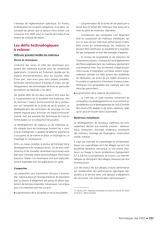 Technologies clés 2020 n 223
n’émerge de réglementation spécifique. En France,
la déclaration est toutefois obligatoire. Il est donc rai-
sonnable de penser que le secteur verra encore une
croissance d’ici 2020, pour un marché de l’ordre d’une
dizaine de milliards de dollars.
Les défis technologiques
à relever
Défis par grandes familles de matériaux
Verres et céramiques
L’industrie des verres et celle des céramiques pro-
posent des matériaux avancés pour de nombreuses
applications. L’industrie est fortement guidée par les
impacts environnementaux, pour les marchés cibles
d’une part, mais aussi pour leurs propres procédés,
fortement consommateurs d’énergie et d’eau. Les dé-
veloppements des technologies de fours en particulier
permettront de répondre à ces défis.
Les grands défis de ces deux secteurs sont aussi liés
à l’augmentation de la durabilité des matériaux, afin
de diminuer l’impact environnemental de la produc-
tion sur l’ensemble de la durée de vie du produit. Le
développement des techniques de recyclage est une
attente majeure pour diminuer cet impact environne-
mental, avec par exemple des techniques de mise en
forme basées sur la compaction de poudres.
Le développement de capteurs ou de matériaux ac-
tifs intégrés dans les céramiques forment les « céra-
miques intelligentes » capables de détecter la présence
d’occupants et de mettre en place un éclairage ou un
chauffage en conséquence.
Enfin, au niveau mondial, le secteur de l’énergie tire le
développement de nouveaux verres (et de leurs revê-
tements) et de nouvelles céramiques techniques aussi
bien pour l’énergie solaire (photovoltaïque, thermique)
que pour l’éolien. Les céramiques sont aussi particuliè-
rement exploitées pour les applications en santé.
Composites
Les composites sont notamment clés pour l’automo-
bile, l’aéronautique et l’énergie éolienne. Ils répondent
bien au besoin d’allègement des pièces et allient éga-
lement de bonnes propriétés mécaniques. Les enjeux
pour ces matériaux sont les suivants :
■■ augmentation de la durabilité et de la recyclabilité ;
—— L’augmentation de la durée de vie passe par la
tenue dans le temps des matériaux mais aussi par la
mise au point de matériaux réparables.
—— L’introduction des composites s’est largement
faite en substitution de matériaux métalliques, qui
ont vu aussi de leur côté leurs performances croître.
Mais toutes les caractéristiques des matériaux ne
peuvent être substituées. La durabilité et la recyclabi-
lité des composites en sont des exemples frappants.
—— En termes de recyclabilité et de réduction de
l’empreinte carbone, l’introduction et le déploiement
des fibres végétales dans ces matériaux représentent
une tendance forte. Pour le moment, malgré les pre-
miers succès d’intégration, ces fibres restent margi-
nalement utilisées car elles posent des problèmes
de fabrication, de durée de vie (faible résistance à
l’humidité en général) et d’émission d’odeurs carac-
téristiques non acceptables (par exemple pour des
véhicules particuliers).
■■ augmentation de la cadence de production ;
—— ce n’est pas un sujet nouveau concernant les
composites. Les développements en cours portent es-
sentiellement sur le développement de CND (Contrôle
Non Destructif) adaptés à de fortes cadences, telles
qu’on peut en trouver dans l’automobile.
Matériaux métalliques
Le développement de nouveaux matériaux est prin-
cipalement destiné aux marchés suivants : aéronau-
tique, production d’énergie (matériaux constitutifs
des turbines), stockage de l’hydrogène, construction
navale, médical.
Il s’agit par exemple de superalliages et d’intermétal-
liques. Les superalliages sont des alliages qui ont une
excellente résistance mécanique et une bonne résis-
tance au fluage à haute température (typiquement
0,7 à 0,8 fois sa température de fusion). Les intermé-
talliques se distinguent des alliages classiques par leur
microstructure.
L’un des enjeux liés aux alliages à haute performance
est l’amélioration des performances spécifiques rap-
portées à la densité dans une optique d’allègement
des structures, très présente dans l’aéronautique10.
10 – Pipame, 2015 : Mutations économiques du secteur de l’industrie des métaux
non ferreux – RD et innovation
TC2020.indd 223 4/28/16 3:48 PM
 