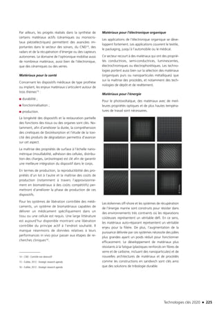 Technologies clés 2020 n 225
Par ailleurs, les progrès réalisés dans la synthèse de
certains matériaux actifs (céramiques ou monocris-
taux piézoélectriques) permettent des avancées im-
portantes dans le secteur des sonars, du CND14, des
radars et de la récupération d’énergie ou des capteurs
autonomes. Le domaine de l’optronique mobilise aussi
de nombreux matériaux, aussi bien de l’électronique,
que des céramiques ou des verres.
Matériaux pour la santé
Concernant les dispositifs médicaux de type prothèse
ou implant, les enjeux matériaux s’articulent autour de
trois thèmes15 :
■■ durabilité ;
■■ fonctionnalisation ;
■■ production.
La longévité des dispositifs et la restauration partielle
des fonctions des tissus ou des organes sont clés. No-
tamment, afin d’améliorer la durée, la compréhension
des cinétiques de (bio)résorption et l’étude de la toxi-
cité des produits de dégradation permettra d’avancer
sur cet aspect.
La maîtrise des propriétés de surface à l’échelle nano-
métrique (mouillabilité, adhésion des cellules, distribu-
tion des charges, (an)isotropie) est clé afin de garantir
une meilleure intégration du dispositif dans le corps.
En termes de production, la reproductibilité des pro-
priétés d’un lot à l’autre et la maîtrise des coûts de
production (notamment à travers l’approvisionne-
ment en biomatériaux à des coûts compétitifs) per-
mettront d’améliorer la phase de production de ces
dispositifs.
Pour les systèmes de libération contrôlée des médi-
caments, un système de biomatériaux capables de
délivrer un médicament spécifiquement dans un
tissu ou une cellule est requis. Une large littérature
est aujourd’hui disponible montrant une libération
contrôlée du principe actif à l’endroit souhaité. Il
manque néanmoins de données relatives à leurs
performances in vivo pour passer aux étapes de re-
cherches cliniques16.
14 – CND : Contrôle non destructif
15 – EuMat, 2012 : Strategic research agenda
16 – EuMat, 2012 : Strategic research agenda
Matériaux pour l’électronique organique
Les applications de l’électronique organique se déve-
loppent fortement. Les applications couvrent le textile,
le packaging, jusqu’à l’automobile ou le médical.
Ce secteur recourt à des matériaux qui ont des proprié-
tés conductrices, semi-conductrices, luminescentes,
électrochromiques ou électrophorétiques. Les techno-
logies portent aussi bien sur la sélection des matériaux
(organiques purs ou nanoparticules métalliques) que
sur la maîtrise des procédés, et notamment des tech-
nologies de dépôt et de revêtement.
Matériaux pour l’énergie
Pour le photovoltaïque, des matériaux avec de meil-
leures propriétés optiques et de plus hautes tempéra-
tures de travail sont nécessaires.
Les éoliennes off-shore et les systèmes de récupération
de l’énergie marine sont construits pour résister dans
des environnements très contraints où les réparations
coûteuses représentent un véritable défi. En ce sens,
les matériaux auto-réparant représentent un véritable
enjeu pour la filière. De plus, l’augmentation de la
puissance délivrée par ces systèmes nécessite des pâles
plus grandes ayant un poids réduit pour fonctionner
efficacement. Le développement de matériaux plus
résistants à la fatigue (plastiques renforcés en fibres de
verre et de carbone, incluant des nanoparticules) et de
nouvelles architectures de matériaux et de procédés
comme les constructions en sandwich sont clés ainsi
que des solutions de tribologie durable.
©Fotolia
TC2020.indd 225 4/28/16 3:48 PM
 