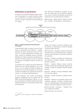 230 n Technologies clés 2020
Définition et périmètre
Un capteur est un système analytique intégré transfor-
mant une grandeur en un signal. Il permet la détec-
tion, la transmission et l’analyse de l’information re-
cherchée. La figure 1 représente le schéma générique
d’un capteur.
Figure 1 : Schéma du principe de fonctionnement
d’un capteur1
Il existe différents types de capteurs suivant le para-
mètre ou phénomène qu’ils détectent : oxygène,
turbidité, mouvement, température, pression, chute,
fuite, etc. On parle respectivement de capteur phy-
sique, chimique ou biologique lorsque la grandeur
détectée par le capteur est physique (température par
exemple), chimique (molécule ou type de molécule
par exemple) ou biologique (enzyme, anticorps par
exemple).
Un biocapteur est un capteur pour lequel l’élément de
détection est une molécule biologique. Il est à noter
qu’en ce sens, les capteurs d’empreinte digitale par
exemple ne sont pas des biocapteurs et les traceurs
d’activité (comptage de pas, évaluation des phases de
sommeil…) n’en sont pas systématiquement.
À titre d’exemples, trois familles technologiques
largement représentées dans les capteurs sont les
MEMS (Micro-Electro-Mechanical System), les cap-
teurs d’image dont les CMOS (Complementary Metal-
Oxide-Semiconductor), la spectroscopie optique (cap-
teur photonique).
1 – Association for sensor technology, 2014 ; Sensor trends 2014 (traduction
Erdyn)
Étant donnée leur flexibilité de conception, les cap-
teurs sont utilisés dans tous les domaines d’applica-
tion comme le montrent les exemples suivants qui ne
représentent qu’une petite partie des utilisations :
■■ Alimentation : capteurs dans les champs ou embar-
qués (contrôles climatologiques, agronomiques…),
capteurs pour évaluer la présence d’allergènes dans
les aliments, nez électronique, contrôle de procédés
industriels (qualité, sécurité) ;
■■ Environnement : biocapteurs, prévision des besoins
de production en eau, traitement de l’eau, surveillance
de fuites, activité sismique, tri des déchets, surveillance
de la pollution ;
■■ Habitat : pilotage au quotidien des performances
des bâtiments, comptage intelligent, maintenance
prédictive, éclairage ;
■■ Santé : recherche médicale, traceurs d’activité,
contrôle de paramètres physiologiques (glycémie par
exemple), contrôle de procédés industriels (qualité,
sécurité) ;
■■ Sécurité : détection de risques biologiques, détec-
tion d’intrusion, défense ;
■■ Énergie : contrôle de procédé, surveillance d’équi-
pements ;
■■ Mobilité : détection de composants toxiques dans
l’habitacle, diagnostic embarqué d’infrastructures,
aide à la conduite/pilotage et conduite/pilotage auto-
matique, maintenance prédictive, sécurité au volant ;
■■ Communications numériques : robotique auto-
nome, téléphones portables ;
■■ Loisirs  culture : jeux immersifs.
TC2020.indd 230 4/28/16 3:48 PM
 