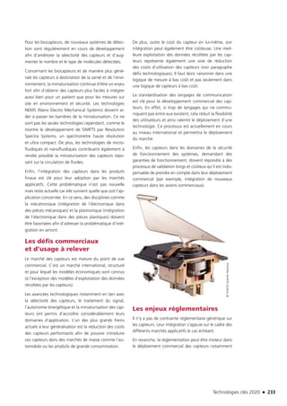 Technologies clés 2020 n 233
Pour les biocapteurs, de nouveaux systèmes de détec-
tion sont régulièrement en cours de développement
afin d’améliorer la sélectivité des capteurs et d’aug-
menter le nombre et le type de molécules détectées.
Concernant les biocapteurs et de manière plus géné-
rale les capteurs à destination de la santé et de l’envi-
ronnement, la miniaturisation continue d’être un enjeu
fort afin d’obtenir des capteurs plus faciles à intégrer
aussi bien pour un patient que pour les mesures sur
site en environnement et sécurité. Les technologies
NEMS (Nano Electro Mechanical Systems) doivent ai-
der à passer les barrières de la miniaturisation. Ce ne
sont pas les seules technologies cependant, comme le
montre le développement de SWIFTS par Resolution
Spectra Systems, un spectromètre haute résolution
et ultra compact. De plus, les technologies de micro-
fluidiques et nanofluidiques contribuent également à
rendre possible la miniaturisation des capteurs repo-
sant sur la circulation de fluides.
Enfin, l’intégration des capteurs dans les produits
finaux est clé pour leur adoption par les marchés­
applicatifs. Cette problématique n’est pas nouvelle
mais reste actuelle car elle survient quelle que soit l’ap-
plication concernée. En ce sens, des disciplines comme
la mécatronique (intégration de l’électronique dans
des pièces mécaniques) et la plastronique (intégration
de l’électronique dans des pièces plastiques) doivent
être favorisées afin d’adresser la problématique d’inté-
gration en amont.
Les défis commerciaux
et d’usage à relever
Le marché des capteurs est mature du point de vue
commercial. C’est un marché international, structuré
et pour lequel les modèles économiques sont connus
(à l’exception des modèles d’exploitation des données
récoltées par les capteurs).
Les avancées technologiques notamment en lien avec
la sélectivité des capteurs, le traitement du signal,
l’autonomie énergétique et la miniaturisation des cap-
teurs ont permis d’accroître considérablement leurs
domaines d’application. L’un des plus grands freins
actuels à leur généralisation est la réduction des coûts
des capteurs performants afin de pouvoir introduire
ces capteurs dans des marchés de masse comme l’au-
tomobile ou les produits de grande consommation.
De plus, outre le coût du capteur en lui-même, son
intégration peut également être coûteuse. Une meil-
leure exploitation des données récoltées par les cap-
teurs représente également une voie de réduction
des coûts d’utilisation des capteurs (voir paragraphe
défis technologiques). Il faut donc raisonner dans une
logique de mesure à bas coût et pas seulement dans
une logique de capteurs à bas coût.
La standardisation des langages de communication
est clé pour le développement commercial des cap-
teurs. En effet, si trop de langages qui ne commu-
niquent pas entre eux existent, cela réduit la flexibilité
des utilisateurs et ainsi ralentit le déploiement d’une
technologie. Ce processus est actuellement en cours
au niveau international et permettra le déploiement
du marché.
Enfin, les capteurs dans les domaines de la sécurité
de fonctionnement des systèmes, demandant des
garanties de fonctionnement, doivent répondre à des
processus de validation longs et coûteux qu’il est indis-
pensable de prendre en compte dans leur déploiement
commercial (par exemple, intégration de nouveaux
capteurs dans les avions commerciaux).
Les enjeux réglementaires
Il n’y a pas de contrainte réglementaire générique sur
les capteurs. Leur intégration s’appuie sur le cadre des
différents marchés applicatifs le cas échéant.
En revanche, la réglementation peut être moteur dans
le déploiement commercial des capteurs notamment
©THALESQuentinReytinas
TC2020.indd 233 4/28/16 3:48 PM
 