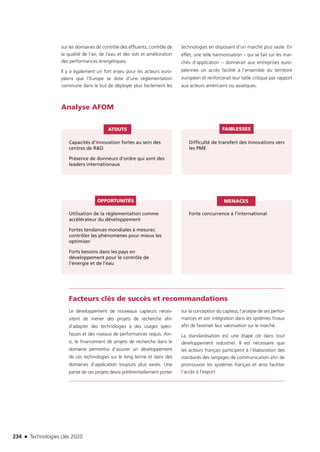 234 n Technologies clés 2020
Analyse AFOM
Capacités d’innovation fortes au sein des
centres de RD
Présence de donneurs d’ordre qui sont des
leaders internationaux
Utilisation de la réglementation comme
accélérateur du développement
Fortes tendances mondiales à mesurer,
contrôler les phénomènes pour mieux les
optimiser
Forts besoins dans les pays en
développement pour le contrôle de
l’énergie et de l’eau
Forte concurrence à l’international
Difficulté de transfert des innovations vers
les PME
ATOUTS
OPPORTUNITÉS MENACES
FAIBLESSES
Facteurs clés de succès et recommandations
Le développement de nouveaux capteurs néces-
sitent de mener des projets de recherche afin
d’adapter des technologies à des usages spéci-
fiques et des niveaux de performances requis. Ain-
si, le financement de projets de recherche dans le
domaine permettra d’assurer un développement
de ces technologies sur le long terme et dans des
domaines d’application toujours plus variés. Une
partie de ces projets devra préférentiellement porter
sur la conception du capteur, l’analyse de ses perfor-
mances et son intégration dans les systèmes finaux
afin de favoriser leur valorisation sur le marché.
La standardisation est une étape clé dans tout
développement industriel. Il est nécessaire que
les acteurs français participent à l’élaboration des
standards des langages de communication afin de
promouvoir les systèmes français et ainsi faciliter
l’accès à l’export.
sur les domaines de contrôle des effluents, contrôle de
la qualité de l’air, de l’eau et des sols et amélioration
des performances énergétiques.
Il y a également un fort enjeu pour les acteurs euro-
péens que l’Europe se dote d’une réglementation
commune dans le but de déployer plus facilement les
technologies en disposant d’un marché plus vaste. En
effet, une telle harmonisation – qui se fait sur les mar-
chés d’application – donnerait aux entreprises euro-
péennes un accès facilité à l’ensemble du territoire
européen et renforcerait leur taille critique par rapport
aux acteurs américains ou asiatiques.
TC2020.indd 234 4/28/16 3:48 PM
 