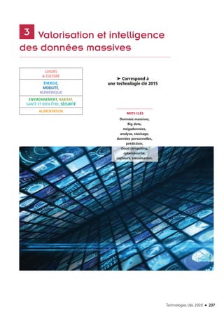 Technologies clés 2020 n 237
	 Valorisation et intelligence
des données massives
3
MOTS CLÉS
Données massives,
Big data,
mégadonnées,
analyse, stockage,
données personnelles,
prédiction,
cloud computing,
cybersécurité,
capteurs, visualisation.
➤ Correspond à
une technologie clé 2015
LOISIRS
 CULTURE
ÉNERGIE,
MOBILITÉ,
NUMÉRIQUE
ENVIRONNEMENT, HABITAT,
SANTÉ ET BIEN-ÊTRE, SÉCURITÉ
ALIMENTATION
©Fotolia
TC2020.indd 237 4/28/16 3:48 PM
 