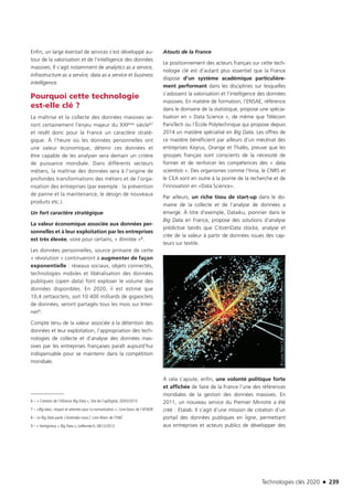 Technologies clés 2020 n 239
Enfin, un large éventail de services s’est développé au-
tour de la valorisation et de l’intelligence des données
massives. Il s’agit notamment de analytics as a service,
infrastructure as a service, data as a service et business
intelligence.
Pourquoi cette technologie
est-elle clé ?
La maîtrise et la collecte des données massives se-
ront certainement l’enjeu majeur du XXIème siècle67
et revêt donc pour la France un caractère straté-
gique. À l’heure où les données personnelles ont
une valeur économique, détenir ces données et
être capable de les analyser sera demain un critère
de puissance mondiale. Dans différents secteurs
métiers, la maîtrise des données sera à l’origine de
profondes transformations des métiers et de l’orga-
nisation des entreprises (par exemple : la prévention
de panne et la maintenance, le design de nouveaux
produits etc.).
Un fort caractère stratégique
La valeur économique associée aux données per-
sonnelles et à leur exploitation par les entreprises
est très élevée, voire pour certains, « illimitée »8.
Les données personnelles, source primaire de cette
« révolution » continueront à augmenter de façon
exponentielle : réseaux sociaux, objets connectés,
technologies mobiles et libéralisation des données
publiques (open data) font exploser le volume des
données disponibles. En 2020, il est estimé que
10,4 zettaoctets, soit 10 400 milliards de gigaoctets
de données, seront partagés tous les mois sur Inter-
net9.
Compte tenu de la valeur associée à la détention des
données et leur exploitation, l’appropriation des tech-
nologies de collecte et d’analyse des données mas-
sives par les entreprises françaises paraît aujourd’hui
indispensable pour se maintenir dans la compétition
mondiale.
6 – « Création de l’Alliance Big Data », Site de CapDigital, 20/03/2013 
7 – «Big data ; impact et attentes pour la normalisation », Livre blanc de l’AFNOR
8 – Le Big Data parle. L’entendez-vous?, Livre Blanc de l’EMC
9 – « Vertigineux « Big Data », LeMonde.fr, 28/12/2012
Atouts de la France
Le positionnement des acteurs français sur cette tech-
nologie clé est d’autant plus essentiel que la France
dispose d’un système académique particulière-
ment performant dans les disciplines sur lesquelles
s’adossent la valorisation et l’intelligence des données
massives. En matière de formation, l’ENSAE, référence
dans le domaine de la statistique, propose une spécia-
lisation en « Data Science », de même que Télécom
ParisTech ou l’École Polytechnique qui propose depuis
2014 un mastère spécialisé en Big Data. Les offres de
ce mastère bénéficient par ailleurs d’un mécénat des
entreprises Keyrus, Orange et Thalès, preuve que les
groupes français sont conscients de la nécessité de
former et de renforcer les compétences des « data
scientists ». Des organismes comme l’Inria, le CNRS et
le CEA sont en outre à la pointe de la recherche et de
l’innovation en «Data Science».
Par ailleurs, un riche tissu de start-up dans le do-
maine de la collecte et de l’analyse de données a
émergé. À titre d’exemple, Dataiku, pionnier dans le
Big Data en France, propose des solutions d’analyse
prédictive tandis que CitizenData stocke, analyse et
crée de la valeur à partir de données issues des cap-
teurs sur textile.
À cela s’ajoute, enfin, une volonté politique forte
et affichée de faire de la France l’une des références
mondiales de la gestion des données massives. En
2011, un nouveau service du Premier Ministre a été
créé : Etalab. Il s’agit d’une mission de création d’un
portail des données publiques en ligne, permettant
aux entreprises et acteurs publics de développer des
©LucasTaylor[CCBY-SA3.0],viaWikimediaCommons
TC2020.indd 239 4/28/16 3:48 PM
 