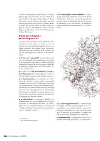 240 n Technologies clés 2020
nouveaux services à partir de ces données. En octobre
2013, le Big Data a fait l’objet d’un plan dédié de la
Nouvelle France Industrielle, intégré depuis le 18 mai
2015 dans les neuf Solutions industrielles visant les
marchés prioritaires pour la France. Plusieurs appels
à projets ont déjà été lancés et seront publiés en
2015 et 2016 sur cette thématique dans le cadre du
Programme d’Investissements d’Avenir et du Concours
Mondial d’Innovation.
Liens avec d’autres
technologies clés
La croissance du marché de la valorisation et de l’intel-
ligence des données massives est étroitement liée à la
maîtrise des technologies de production de données
(objets connectés), de stockage (Cloud computing),
de modélisation, de visualisation et de simulation, de
calcul et d’analyse (analyse prédictive, analyse séman-
tique) :
■■ L’Internet des objets (IoT) ; l’explosion du marché
de l’IoT multipliera la quantité de données personnelles
et professionnelles disponibles et rendra d’autant plus
nécessaire l’utilisation des technologies d’analyse des
données pour les entreprises, les administrations ou
encore les particuliers ;
■■ La maîtrise des outils de modélisation, visualisa-
tion et simulation est indispensable pour analyser et
prendre des décisions à partir des données massives ;
■■ Le Cloud Computing : la valorisation et l’intelli-
gence des données massives exigent une capacité
matérielle hors du commun à la fois pour le stockage
des données et pour les ressources nécessaires au trai-
tement. Le Cloud permet l’exploitation de la puissance
de calcul ou de stockage des serveurs informatiques
distants par l’intermédiaire d’un réseau, généralement
internet, offrant ainsi une capacité de valorisation et
d’intelligence des données massives ;
■■ Le calcul intensif : l’émergence du Big Data et le
développement des objets intelligents et connectés
accroissent les besoins en calcul intensif. Ces techno-
logies de calcul sont nécessaires à la valorisation et
l’intelligence des données massives en ce qu’elles per-
mettent d’analyser leurs flux1 ;
1 – CNRS, Livre blanc du calcul intensif, 2012
■■ Les technologies d’analyse prédictive : les algo-
rithmes prédictifs constituent une application directe
des techniques de Machine Learning au big data. Par
exemple, à partir d’un historique d’achats, de sessions
de navigation sur un site internet, ces algorithmes
peuvent prédirent les prochains besoins d’un consom-
mateur ;
■■ Les technologies sémantiques ; ces technologies
permettent d’identifier les données pertinentes et si-
gnaux faibles cachés dans les données massives. Les
possibilités d’extraction vont de la simple reconnais-
sance de personnes ou d’entreprises à l’analyse d’opi-
nion en passant par la catégorisation thématique ; 
■■ La cybersécurité : l’augmentation du volume de
données personnelles disponibles sur internet néces-
TC2020.indd 240 4/28/16 3:48 PM
 