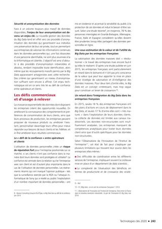Technologies clés 2020 n 243
Sécurité et anonymisation des données
Face à un volume toujours plus massif de données
disponibles, l’enjeu de leur anonymisation est de-
venu un enjeu clé. La nouvelle gestion des données
du Big Data tend en effet vers ces procédés d’anony-
misation des données qui garantissent aux individus
une préservation de leur vie privée, tout en permettant
aux entreprises de valoriser les informations contenues
dans les données personnelles qui, une fois dissociées
d’une personne identifiable, ne sont plus soumises à la
loi Informatique et Libertés. L’objectif est ainsi d’abou-
tir à des procédés d’anonymisation irréversibles et
absolus, rendant impossible toute identification, alors
même que les recoupements massifs permis par le Big
Data apparaissent antagonistes avec cette recherche.
Des critères qui garantissent un niveau d’anonymisa-
tion suffisant sont encore à affiner. Cet enjeu tech-
nologique est en ce sens très lié au défi de confiance
entre opérateurs et clients.
Les défis commerciaux
et d’usage à relever
La croissance exponentielle des données dont disposent
les entreprises créent des opportunités nouvelles. En
améliorant la connaissance des comportements et pré-
férences de consommation de leurs clients, ainsi que
leurs processus de production, les entreprises peuvent
proposer de nouveaux produits ou améliorer l’exis-
tant, personnaliser davantage leurs offres pour mieux
répondre aux besoins de leurs clients et les fidéliser, et
in fine améliorer leurs résultats commerciaux.
Le « défi de la confiance » entre opérateurs
et clients
L’utilisation de données personnelles créée un risque
de réputation fort pour l’entreprise positionnée sur ce
marché, si ses clients n’ont pas confiance dans la ma-
nière dont leurs données sont protégées et utilisées8. La
confiance est centrale dans la relation qui lie l’entreprise
avec son client et est d’autant plus importante dans le
cas de l’utilisation de données personnelles. Les évène-
ments récents qui ont marqué l’opinion publique - tels
que la surveillance exercée par la NSA ou l’attaque in-
formatique de Sony qui a révélé au public l’exploitation
d’un nombre important de données personnelles - ont
8 – Boston Consulting Group et DLA Piper, Le Big Data face au défi de la confiance,
juin 2014
mis en évidence et accentué la sensibilité du public à la
protection de ces données et induit le besoin d’être ras-
suré. Selon une étude récente9, en moyenne, 78 % des
personnes interrogées en Grande Bretagne, Allemagne,
France, Italie et Espagne considèrent qu’elles doivent
être prudentes lorsqu’elles partagent des données per-
sonnelles en ligne.
Une sous-estimation de la valeur et de l’utilité du
Big Data par les entreprises françaises
La valorisation des données massives doit « révolu-
tionner » le travail des entreprises mais encore faut-il
qu’elles le réalisent. D’après une étude publiée en juin
2015, les entreprises françaises sont particulièrement
en retard dans le domaine et n’ont pas pris conscience
de la valeur que peut leur apporter la mise en place
d’une stratégie de valorisation et d’intelligence des
données massives. Pour deux tiers d’entre elles, le Big
Data est un concept «intéressant, mais trop vague
pour constituer un levier de croissance»10.
Un retard dans l’intégration du Big Data dans les
entreprises françaises
En 2015, seules 18 % des entreprises françaises ont
des plans d’actions en cours de déploiement dans le
Big Data, et seules 17 % d’entre elles sont « très ma-
tures » dans l’exploitation de leurs données clients.
La collecte de données est limitée aux canaux tra-
ditionnels. Les données non-structurées sont insuf-
fisamment analysées. Les entreprises manquent de
compétences analytiques pour traiter leurs données
client ainsi que d’outils spécifiques pour les données
non-structurées.
Selon l’Observatoire de l’Innovation de l’Institut de
l’entreprise11, cet état de fait peut s’expliquer par
plusieurs limitations qui trouvent leur source dans les
entreprises elles-mêmes :
■■ Des difficultés de coordination entre les différents
services de l’entreprise, impliquant souvent la coûteuse
mise en place d’un département de data scientists ;
■■ La complexité de l’évaluation des bénéfices en
termes de productivité et de croissance des straté-
9 – Ibid
10 – EY, (Big) data ; où en sont les entreprises françaises ?, 2014
11 – Observatoire de l’Innovation de l’Institut de l’entreprise, Faire entrer la France
dans la troisième révolution industrielle ; le pari de l’innovation #1 Big Data, mai
2014
TC2020.indd 243 4/28/16 3:48 PM
 