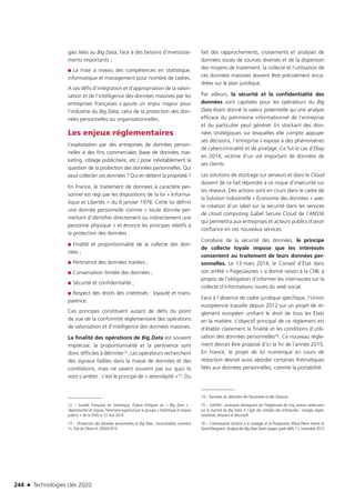 244 n Technologies clés 2020
gies liées au Big Data, face à des besoins d’investisse-
ments importants ;
■■ La mise à niveau des compétences en statistique,
informatique et management pour nombre de cadres.
A ces défis d’intégration et d’appropriation de la valori-
sation et de l’intelligence des données massives par les
entreprises françaises s’ajoute un enjeu majeur pour
l’industrie du Big Data, celui de la protection des don-
nées personnelles ou organisationnelles.
Les enjeux réglementaires
L’exploitation par des entreprises de données person-
nelles à des fins commerciales (base de données mar-
keting, ciblage publicitaire, etc.) pose inévitablement la
question de la protection des données personnelles. Qui
peut collecter ces données ? Qui en détient la propriété ?
En France, le traitement de données à caractère per-
sonnel est régi par les dispositions de la loi « Informa-
tique et Libertés » du 6 janvier 1978. Cette loi définit
une donnée personnelle comme « toute donnée per-
mettant d’identifier directement ou indirectement une
personne physique » et énonce les principes relatifs à
la protection des données :
■■ Finalité et proportionnalité de la collecte des don-
nées ;
■■ Pertinence des données traitées ;
■■ Conservation limitée des données ;
■■ Sécurité et confidentialité ;
■■ Respect des droits des intéressés : loyauté et trans-
parence.
Ces principes constituent autant de défis du point
de vue de la conformité règlementaire des opérations
de valorisation et d’intelligence des données massives.
La finalité des opérations de Big Data est souvent
imprécise, la proportionnalité et la pertinence sont
donc difficiles à délimiter12. Les opérateurs recherchent
des signaux faibles dans la masse de données et des
corrélations, mais ne savent souvent pas sur quoi ils
vont s’arrêter : c’est le principe de « sérendipité »13. Du
12 – Société Française de Statistique, Enjeux Ethiques du « Big Data » :
Opportunités et risques, Séminaire organisé par le groupe « Statistique et enjeux
publics » de la SFdS le 22 mai 2014
13 – «Protection des données personnelles et Big Data ; inconciliables, vraiment
?», Site de Silicon.fr, 20/04/2014
fait des rapprochements, croisements et analyses de
données issues de sources diverses et de la dispersion
des moyens de traitement, la collecte et l’utilisation de
ces données massives doivent être précisément enca-
drées sur le plan juridique.
Par ailleurs, la sécurité et la confidentialité des
données sont capitales pour les opérateurs du Big
Data étant donné la valeur potentielle qu’une analyse
efficace du patrimoine informationnel de l’entreprise
et du particulier peut générer. En stockant des don-
nées stratégiques sur lesquelles elle compte appuyer
ses décisions, l’entreprise s’expose à des phénomènes
de cybercriminalité et de piratage. Ce fut le cas d’Ebay
en 2014, victime d’un vol important de données de
ses clients.
Les solutions de stockage sur serveurs et dans le Cloud
doivent de ce fait répondre à ce risque d’insécurité sur
les réseaux. Des actions sont en cours dans le cadre de
la Solution industrielle « Économie des données » avec
la création d’un label sur la sécurité dans les services
de cloud computing (Label Secure Cloud de l’ANSSI)
qui permettra aux entreprises et acteurs publics d’avoir
confiance en ces nouveaux services.
Corollaire de la sécurité des données, le principe
de collecte loyale impose que les intéressés
consentent au traitement de leurs données per-
sonnelles. Le 13 mars 2014, le Conseil d’État dans
son arrêté « PagesJaunes » a donné raison à la CNIL à
propos de l’obligation d’informer les internautes sur la
collecte d’informations issues du web social.
Face à l’absence de cadre juridique spécifique, l’Union
européenne travaille depuis 2012 sur un projet de rè-
glement européen unifiant le droit de tous les États
en la matière. L’objectif principal de ce règlement est
d’établir clairement la finalité et les conditions d’utili-
sation des données personnelles16. Ce nouveau règle-
ment devrait être proposé d’ici la fin de l’année 2015.
En France, le projet de loi numérique en cours de
rédaction devrait aussi aborder certaines thématiques
liées aux données personnelles, comme la portabilité.
14 – Données du Ministère de l’économie et des finances
15 – GAFAM : acronyme témoignant de l’hégémonie de cinq acteurs américains
sur le marché du Big Data. Il s’agit des initiales des entreprises : Google, Apple,
Facebook,Amazon et Microsoft
16 – Commissariat Général à la stratégie et la Prospective, Marie-Pierre Hamel et
David Marguerit, Analyse des Big Data Quels usages,quels défis ? », novembre 2013 
TC2020.indd 244 4/28/16 3:48 PM
 