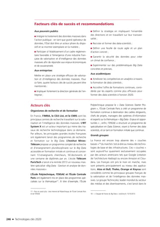 246 n Technologies clés 2020
Aux pouvoirs publics
■■ Intégrer le traitement des données massives dans
l’action publique : en tant que grand opérateur de
données, l’État doit être un acteur phare du dispo-
sitif et se montrer exemplaire en la matière ;
■■ Participer à l’établissement d’un cadre réglemen-
taire favorable à l’émergence d’une industrie fran-
çaise de valorisation et d’intelligence des données
massives afin de répondre aux enjeux économiques
et de souveraineté.
Aux entreprises
Mettre en place une stratégie efficace de valorisa-
tion et d’intelligence des données massives. Pour
ce faire, quatre facteurs clés de succès peuvent être
mentionnés :
■■ Impliquer fortement la direction générale de l’en-
treprise ;
■■ Définir la stratégie en impliquant l’ensemble
des directions et en travaillant sur leur transver-
salité ;
■■ Recruter et former des data-scientists ;
■■ Définir une feuille de route agile et un plan
d’action concret ;
■■ Garantir la sécurité des données pour créer
un climat de confiance ;
■■ Expérimenter sur des problématiques Big Data
concrètes et précises.
Aux académiques
■■ Améliorer les compétences en analytics à travers
la formation de data scientists ;
■■ Accroître l’offre de formations continues, consi-
dérée par les experts comme plus efficaces pour
former des data scientists à horizon 2020.
Facteurs clés de succès et recommandations
Acteurs clés
Organismes de recherche et de formation
En France, l’INRIA, le CEA List, et le CNRS sont les
principaux centres de recherche travaillant sur la valo-
risation et l’intelligence des données massives. L’IRT
System X est un acteur important qui mène des tra-
vaux de recherche technologique dans ce domaine.
Par ailleurs, les principales grandes écoles françaises
ont également lancé des programmes de recherche
et formation sur le Big Data. L’Institut Mines-
Télécom propose un programme complet de recherche
et d’enseignement pluridisciplinaire sur le Big Data
accessible en formation initiale et continue et concer-
nant 13 enseignants chercheurs, 50 doctorants et
une centaine de diplômés par an. L’école Télécom
ParisTech a lancé à la rentrée 2013 un nouveau mas-
tère spécialisé «Big Data : Gestion et analyse de don-
nées massives».
L’École Polytechnique, l’ENSAE et l’École Centrale
Paris ont également mis en place des programmes spé-
cialisés sur la thématique17. À titre d’exemple, l’École
17 – Pour en savoir plus : sites Internet de Polytechnique, de l’École Centrale Paris
et de l’ENSAE
Polytechnique propose le « Data Sciences Starter Pro-
gram », l’École Centrale Paris a créé un programme de
formation continue à destination des cadres dirigeants,
chefs de projets, managers des systèmes d’information
et experts sur la thématique « Big Data - Enjeux et oppor-
tunités » ; enfin, l’ENSAE a structuré un programme de
spécialisation en Data Science, visant à former des data
scientists, et ce tant en formation initiale que continue.
Grands groupes
La France est encore trop absente des « couches
basses »18 du marché c’est-à-dire au niveau des techno-
logies de base et des infrastructures. Ces « couches »
sont aujourd’hui quasiment exclusivement occupées
par des acteurs américains tels que Google (création
de l’architecture Hadoop) ou encore Amazon et Clou-
dera. Les Français ont pris le train en marche, mais
sont présents principalement au niveau des applica-
tions. Atos et Bull, Thales, Orange et Keyrus sont
considérés comme les principaux groupes français de
la valorisation et de l’intelligence des données mas-
sives. Le groupe Technicolor, leader mondial du secteur
des médias et des divertissements, s’est lancé dans le
18 – « L’équipe de France du Big Data ». LesEchos.fr, 15/10/2013 
TC2020.indd 246 4/28/16 3:48 PM
 