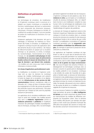 250 n Technologies clés 2020
Définition et périmètre
Définition
Les technologies de simulation, de modélisation
et d’ingénierie numérique visent à construire et à
adapter aux moyens numériques un ensemble de
fonctions mathématiques décrivant un phénomène
qui peut comprendre des dimensions physiques,
mécaniques, chimiques, biologiques ou sociales. En
modifiant les variables de départ, il est ainsi possible
de prédire les modifications et évolutions d’un sys-
tème étudié.
Initialement appliquées à des domaines, tels que la
métrologie, la mécanique, les matériaux ou l’écou-
lement des fluides, la simulation, la modélisation, et
l’ingénierie numérique trouvent des applications dans
des domaines de plus en plus nombreux : des réseaux
de télécommunications en passant par la circulation
d’énergie ou de personnes, la chimie, la biologie,
les nanotechnologies, l’environnement et le climat,
l’énergie, etc. Le caractère multi-physique et mul-
ti-échelle de ces nouveaux types de phénomènes
étudiés renforce le besoin de hiérarchiser le « dé-
luge de données1» qui doivent être analysées.
Les modèles sont ainsi conçus pour traiter la bonne
information à la bonne échelle.
Un champ d’applications particulièrement vaste
La modélisation, la simulation et l’ingénierie numé-
rique sont au cœur du domaine du numérique
puisque des modèles mathématiques sont présents
à toutes les étapes de la conception et du déploie-
ment des infrastructures et des services de télé-
communications (internet, smartphones, vidéo à la
demande, etc.). L’enjeu est dans ce domaine d’éviter
tout engorgement et d’offrir des services de qualité et
des protocoles toujours plus performants. Cela passe
notamment par l’analyse du trafic dont les propriétés
évoluent en permanence.
Les applications de la simulation-modélisation numé-
rique en santé sont multiples. Des modèles peuvent
ainsi servir la médecine régénérative comme la
médecine préventive et prédictive en modélisant
l’évolution des pathologies (maladies neurodégénéra-
tives et chroniques, oncologie, AVC). Ces technologies
1 –Terme employé dans Objectif Inria, plan stratégique 2013-2017, Inria, 2013
permettent également de déceler des bio-marqueurs.
L’ingénierie numérique est ainsi placée au cœur de la
médecine in silico, qui est basée sur la modélisation
virtuelle de processus biologiques réels, son objectif
étant d’arriver à une modélisation complète du corps
humain. Enfin, les technologies de modélisation et de
simulation numérique permettent de faire avancer
l’épidémiologie et la gestion des pandémies.
Le domaine de l’énergie est également amené à être
fortement impacté par l’élaboration de modèles infor-
matiques et d’outils de simulation dans un contexte
de prise de conscience du caractère fini des ressources
énergétiques fossiles et de la maîtrise des gaz à effet
de serre2. La modélisation, la simulation et l’ingénierie
numérique permettent ainsi de comprendre com-
ment produire et distribuer les différentes éner-
gies, par exemple en optimisant la production de bio-
carburants ou d’électricité.
Les applications de l’ingénierie numérique ont éga-
lement un rôle clé à jouer dans le domaine de l’envi-
ronnement, puisqu’elles permettent non seulement de
comprendre les évolutions actuelles et de prévoir leurs
conséquences, dans le cadre notamment de la planifi-
cation et de la gestion du risque environnemen-
tal, mais aussi d’imaginer des scénarios d’inflexion. Le
développement de technologies numériques dans ce
domaine concerne en grande partie le développement
de modèles prédictifs et de simulations numériques
à des échelles très variées (de l’ensemble de la géos-
phère à l’échelle locale). Le domaine de l’alimentation,
lié fortement à des problématiques environnementales,
est également touché par ces technologies puisqu’elles
permettent de doser les intrants et d’optimiser les pro-
cédés. Par exemple, elles peuvent ainsi servir à détermi-
ner des quotas de pêche ou à modéliser la croissance
végétale afin d’optimiser les ressources.
En ce qui concerne l’habitat et la mobilité, ces techno-
logies permettent de penser les villes intelligentes
de demain, par le biais notamment de plates-formes
qui interconnectent les modèles de différentes com-
posantes de l’écosystème urbain. Dans le domaine
de la mobilité, elles peuvent, par exemple, être appli-
quées au trafic routier pour permettre d’anticiper des
difficultés et de proposer des solutions en temps réel.
Des données concernant l’environnement et l’énergie
2 –Objectif Inria, plan stratégique 2013-2017, Inria, 2013
TC2020.indd 250 4/28/16 3:48 PM
 