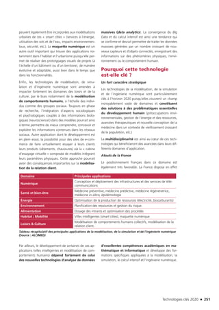 Technologies clés 2020 n 251
peuvent également être incorporées aux modélisations
urbaines de ces « smart cities » (services à l’énergie,
utilisation des sols et de l’eau, impacts environnemen-
taux, sécurité, etc.). La maquette numérique est un
autre outil important qui trouve des applications no-
tamment dans l’habitat et l’urbanisme puisqu’elle per-
met de réaliser des prototypages visuels de projets (à
l’échelle d’un bâtiment ou d’un territoire), de manière
évolutive et adaptable, aussi bien dans le temps que
dans les fonctionnalités.
Enfin, les technologies de modélisation, de simu-
lation et d’ingénierie numérique sont amenées à
impacter fortement les domaines des loisirs et de la
culture, par le biais notamment de la modélisation
de comportements humains, à l’échelle des indivi-
dus comme des groupes sociaux. Toujours en phase
de recherche, l’intégration d’aspects sociologiques
et psychologiques couplés à des informations biolo-
giques (neurosciences) dans des modèles pourrait ainsi
à terme permettre de mieux comprendre, concevoir et
exploiter les informations contenues dans les réseaux
sociaux. Autre application dont le développement est
en plein essor, la possibilité pour des sites de e-com-
merce de faire virtuellement essayer à leurs clients
leurs produits (vêtements, chaussures) via la « cabine
d’essayage virtuelle » composée de modèles intégrant
leurs paramètres physiques. Cette approche pourrait
avoir des conséquences importantes sur la modélisa-
tion de la relation client.
Domaine Principales applications
Numérique
Conception et déploiement des infrastructures et des services de télé-
communications
Santé et bien-être
Médecine préventive, médecine prédictive, médecine régénératrice,
médecine in-silico, épidémiologie
Énergie Optimisation de la production de ressources (électricité, biocarburants)
Environnement Planification des ressources et gestion du risque.
Alimentation Dosage des intrants et optimisation des procédés
Habitat ; Mobilité Villes intelligentes (smart cities), maquette numérique
Loisirs  Culture
Modélisation de comportements humains collectifs, modélisation de la
relation client.
Tableau récapitulatif des principales applications de la modélisation, de la simulation et de l’ingénierie numérique
(Source : ALCIMED)
Par ailleurs, le développement de certaines de ces ap-
plications (villes intelligentes et modélisation de com-
portements humains) dépend fortement de celui
des nouvelles technologies d’analyse de données
massives (data analytics). La convergence du Big
Data et du calcul intensif est ainsi une tendance qui
se confirme et devrait permettre de traiter les données
massives générées par un nombre croissant de nou-
veaux capteurs et d’objets connectés, enregistrant des
informations sur des phénomènes physiques, l’envi-
ronnement ou le comportement humain.
Pourquoi cette technologie
est-elle clé ?
Un fort caractère stratégique
Les technologies de la modélisation, de la simulation
et de l’ingénierie numérique sont particulièrement
clés à l’horizon 2020 puisqu’elles couvrent un champ
incroyablement vaste de domaines et constituent
des solutions à des problématiques essentielles
du développement humain (préoccupations envi-
ronnementales, gestion de l’énergie et des ressources,
avancées thérapeutiques et nouvelle conception de la
médecine dans un contexte de vieillissement croissant
de la population, etc.)
La multidisciplinarité est ainsi au cœur de ces tech-
nologies qui bénéficieront des avancées dans leurs dif-
férents domaines d’application.
Atouts de la France
Le positionnement français dans ce domaine est
également très favorable. La France dispose en effet
d’excellentes compétences académiques en ma-
thématique et informatique et développe des for-
mations spécifiques appliquées à la modélisation, la
simulation, le calcul intensif et l’ingénierie numérique.
TC2020.indd 251 4/28/16 3:48 PM
 