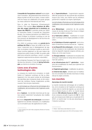 252 n Technologies clés 2020
L’ensemble de l’écosystème national favorise égale-
ment l’innovation : des partenariats entre recherche pu-
blique et privée ont été mis en place, à travers notam-
ment les travaux de collaboration de grands groupes
(au niveau national et international) avec l’Inria.
Dans le cadre du Programme d’Investissements
d’Avenir, l’État soutient deux initiatives de diffu-
sion des usages industriels de la simulation en
faveur des PME/ETI, la première portée par GENCI
et l’association Teratec, la seconde par l’association
Micado. Ces initiatives permettront aux PME/ETI fran-
çaises d’intégrer la simulation numérique au sein de
leurs processus de développement et de fourniture de
produits et de services.
D’ici 2020, le numérique restera une priorité de la
politique de l’État en faveur de la RD et de l’inno-
vation, notamment pour le développement de logi-
ciels. La simulation numérique couplée au calcul scien-
tifique constitue également un des axes majeurs des
programmes publics d’aide à la RD, les projets aidés
allant de la recherche scientifique « amont » au déve-
loppement expérimental de solutions industrielles3.
Des entreprises françaises font figure de leader mon-
dial dans leur domaine, à l’instar de Spring Technolo-
gies, qui domine la simulation d’usinage.
Liens avec d’autres
technologies clés
La croissance du marché de la simulation, la modé-
lisation et l’ingénierie numérique est liée au déve-
loppement d’un très grand nombre de technologies
clés identifiées dans la présente étude, du fait notam-
ment des nombreux champs d’applications qu’elles
couvrent. Parmi les plus importantes ; 
Les technologies qui influencent les technologies de la
modélisation, de la simulation et de l’ingénierie numé-
rique :
■■ Les Capteurs : les données transmises par les cap-
teurs servent notamment l’actualisation des modèles
en temps réel ;
■■ Certains Dispositifs bio-embarqués transmettent
également les données nécessaires à la modélisation
ou à la simulation pour des applications en santé ;
3 –France numérique 2012-2020 : Bilan et perspectives, Ministère de l’économie,
novembre 2011
■■ Les Supercalculateurs : l’augmentation exponen-
tielle des puissances de calcul permet des simulations
toujours plus riches, sous réserve que les utilisateurs
parviennent à exploiter ces moyens sophistiqués.
Les technologies influencées par les technologies de la
modélisation, de la simulation et de l’ingénierie numé-
rique :
■■ La Métaomique : production de très grandes
masses de données brutes qu’il faut réussir à intégrer
à travers des modèles numériques ;
■■ La Fabrication additive : modélisation et visuali-
sation numérique comme étapes préalables à la fabri-
cation ;
■■ La Cobotique et humain augmenté : par la simu-
lation d’interactions homme-machine (ex. : implants) ;
■■ Les Dispositifs bio-embarqués : utilisation de logi­-
ciels de simulation et de modélisation des interactions
entre les dispositifs implantés (organes artificiels, pro-
thèses, etc.) et le corps humain ;
■■ L’Énergie éolienne : modélisation et simulation des
vents pour l’optimisation en temps réel du fonctionne-
ment des systèmes ;
■■ Les Infrastructures de 5ème génération : impor-
tance de la modélisation du réseau pour optimiser son
fonctionnement ;
■■ L’Ingénierie génomique : modélisation du génome ;
■■ L’Internet des objets : utilisation pour la modélisa-
tion et la simulation des données transmises en temps
réel par les objets connectés.
Les marchés
Dynamique du marché mondial
Le marché mondial des technologies de la modélisa-
tion, de la simulation et de l’ingénierie numérique est
compris dans le marché des logiciels, qui vaut près de
541,6 milliards d’euros en 2014. Ce marché devrait
atteindre 789 milliards d’euros en 2020, sur la base
d’une croissance annuelle moyenne de 7,8 %4. Mal-
gré une croissance plus faible que sur la période 2010-
20145, ce marché reste l’un des plus dynamiques de
l’industrie numérique.
4 –Software : Global Industry Guide, MarketLine, mai 2015
5 –La croissance annuelle moyenne entre 2010 et 2014 est évaluée à 10,9 %
TC2020.indd 252 4/28/16 3:48 PM
 