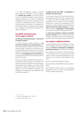 254 n Technologies clés 2020
À ces défis technologiques généraux s’ajoutent
d’autres défis plus spécifiques, comme la question
de la fiabilité des modèles, en particulier lorsque
ceux-ci sont prédictifs et servent la prise de décision
(médicale, politique, etc.). En effet, si les logiciels de
modélisation et de simulation numérique prennent
en compte les probabilités d’erreurs, il demeure es-
sentiel de pousser la recherche sur l’amélioration de
la fiabilité des systèmes numériques afin de dévelop-
per l’« adaptation » des logiciels aux défauts intrin-
sèques des systèmes11.
Les défis commerciaux
et d’usage à relever
Les défis pour les grands groupes : concurrencer
les leaders mondiaux
Le marché français de l’édition logicielle est très
concentré et dominé par de grands groupes, tels
que Dassault Systèmes, Cegedim, Sopra Steria, Murex,
Cegid et Axway12. Dassault est le seul groupe à avoir
une réelle visibilité internationale même s’il n’est pas
présent parmi les leaders mondiaux, essentiellement
américains. Le développement à l’international de
ces groupes français est donc essentiel pour asseoir la
position de la France.
Bien qu’ils ne soient pas directement positionnés sur
le marché de l’édition logicielle, il est toutefois inté-
ressant de noter que des groupes français d’envergure
internationale comme Capgemini, Air Liquide, L’Oréal,
Alcatel-Lucent, Veolia Environnement ou Atos déve-
loppent en interne des logiciels de simulation et de
modélisation numérique pour des applications dans
leurs domaines respectifs.
11 –Objectif Inria, plan stratégique 2013-2017, Inria, 2013
12 –Données du Palmarès Truffle 100, 2015
Les défis pour les ETI et PME : se développer et
atteindre une taille critique
La très grande majorité du tissu industriel dans le
domaine des logiciels est par ailleurs composée d’ETI
et de PME aux chiffres d’affaires beaucoup moins
conséquents, 90 % réalisant moins de 50 millions
d’euros par an. L’enjeu pour ces entreprises est donc
d’atteindre une taille suffisamment importante afin de
capter des parts du marché intérieur mais égale-
ment de pouvoir se développer à l’international,
par le biais de la qualité de l’innovation notamment.
Le rachat des entreprises françaises particuliè-
rement innovantes (Virtuoz, Kelkoo, Ilog) par des
entreprises américaines est un autre défi commercial
important auquel l’écosystème français doit faire face.
Les enjeux réglementaires
Les enjeux réglementaires de la modélisation, la simula-
tion et l’ingénierie numérique sont similaires à ceux dé-
taillés dans la fiche n°3 « Valorisation et intelligence
des données massives». Ils concernent en particulier :
■■ Le traitement des données à caractère personnel
- surtout lorsque sont en jeu des données de santé
comme c’est le cas de certaines application de la mo-
délisation, de la simulation et de l’ingénierie numé-
rique ;
■■ Le principe de collecte loyale des données ;
■■ La sécurité et la confidentialité des données person-
nelles ;
■■ La nécessité de mettre en place un cadre juridique
spécifique en France, au sein de l’Union Européenne
comme à l’échelle internationale.
TC2020.indd 254 4/28/16 3:48 PM
 