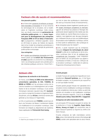 256 n Technologies clés 2020
Facteurs clés de succès et recommandations
Aux pouvoirs publics :
■■ La France doit conserver et renforcer un écosys-
tème favorable à l’innovation en ce qui concerne
les technologies de la simulation, de la modéli-
sation et l’ingénierie numérique. Cette innova-
tion, qui résulte notamment de partenariats de
recherche publics-privés, est un levier impor-
tant pour le développement des entreprises
françaises (PME et ETI en tête) à l’internatio-
nal. Le programme « Ambition Logicielle » lancé
en 2013 dans le secteur de l’édition de logiciels
dans le but d’aider les entreprises prometteuses à
se développer est un bon exemple de partenariats
publics-privés à encourager.
Aux entreprises :
■■ Le soutien aux entreprises innovantes peut éga-
lement passer par le renfort des financements
et aides apportés à la recherche et au développe-
ment. Les entreprises peuvent ainsi prendre part à
des initiatives publiques comme la « French Tech »
qui met en place des accélérateurs à destination
des start-up innovantes (fonds d’investissements) ;
■■ Les entreprises doivent également prendre part à
des projets d’envergure européenne et internatio-
nale afin de renforcer leur présence à l’étranger. Des
partenariats doivent également être réalisés avec des
acteurs leaders du marché (États-Unis et acteurs eu-
ropéens), mais également avec des pays émergents
qui s’intéressent de plus en plus aux problématiques
de simulation et de modélisation numérique, comme
la Chine (santé et vieillissement, ville numérique) et
l’Inde (innovations pour les masses)13 ;
■■ Enfin, il paraît important que les entreprises
françaises intègrent les technologies du calcul
intensif à celles de la modélisation et de la simu-
lation numérique dans le but de renforcer leur
compétitivité par l’innovation. Cette intégration
peut se réaliser via une participation aux appels à
manifestation d’intérêt, à l’instar de « Diffusion de
la simulation numérique » réalisé dans le cadre du
Programme d’Investissements d’Avenir.
Acteurs clés
Organismes de recherche et de formation
En France, outre l’Inria, le CNRS et les laboratoires
universitaires spécialisés, le CEA, l’ANDRA, le
BRGM et l’IFPEN sont les principaux centres de re-
cherche travaillant sur le développement de la modé-
lisation et de la simulation numérique. A ces centres
d’envergure nationale s’ajoutent deux IRT, SystemX,
qui a lancé un projet de Simulation et Ingénierie Multi-
disciplinaire, ainsi que B-Com, orienté de manière plus
générale sur les réseaux et l’hypermédia.
Le CEA, en partenariat avec l’ONERA, soutient par ail-
leurs une formation de Master 2 entièrement dédiée
à la modélisation et à la simulation numérique. Cette
formation est intégrée au département de mathéma-
tiques appliquées de l’Université Paris-Saclay.
13 –Objectif Inria, plan stratégique 2013-2017, Inria, 2013
Grands groupes
Le leader français de la production logicielle est incon-
testablement Dassault Systèmes, qui, s’il fait figure
de leader européen, ne se positionne pas aujourd’hui
en tant que leader mondial.
D’autres grands groupes français non spécialistes de la
simulation et de la modélisation numérique ont dévelop-
pé des compétences internes pour mettre au point des
solutions de simulation et de modélisation numérique
dans leurs domaines respectifs. C’est le cas de Véolia,
Alcatel-Lucent, Airbus, Total, EDF, RTE et Capgemini.
Entreprises de taille intermédiaire (ETI)
Les principales ETI françaises occupent le secteur de
la production à l’instar de Cegedim, Sopra Steria,
Murex, Axway et Cegid, qui concentrent avec le
géant Dassault Systèmes la majorité du chiffre d’af-
faires français.
D’autres entreprises de taille intermédiaire comme
Atos, acteur international des services informatiques et
GENCI, société civile spécialisée dans le calcul intensif,
TC2020.indd 256 4/28/16 3:48 PM
 