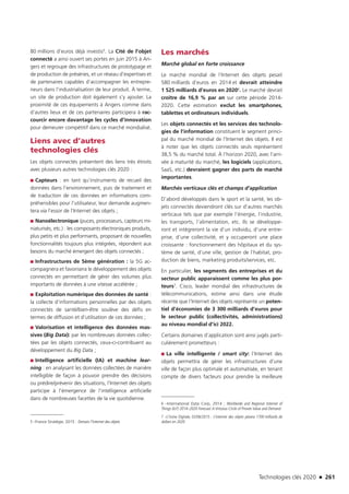Technologies clés 2020 n 261
80 millions d’euros déjà investis5. La Cité de l’objet
connecté a ainsi ouvert ses portes en juin 2015 à An-
gers et regroupe des infrastructures de prototypage et
de production de préséries, et un réseau d’expertises et
de partenaires capables d’accompagner les entrepre-
neurs dans l’industrialisation de leur produit. À terme,
un site de production doit également s’y ajouter. La
proximité de ces équipements à Angers comme dans
d’autres lieux et de ces partenaires participera à rac-
courcir encore davantage les cycles d’innovation
pour demeurer compétitif dans ce marché mondialisé.
Liens avec d’autres
technologies clés
Les objets connectés présentent des liens très étroits
avec plusieurs autres technologies clés 2020 :
■■ Capteurs : en tant qu’instruments de recueil des
données dans l’environnement, puis de traitement et
de traduction de ces données en informations com-
préhensibles pour l’utilisateur, leur demande augmen-
tera via l’essor de l’Internet des objets ;
■■ Nanoélectronique (puces, processeurs, capteurs mi-
niaturisés, etc.) : les composants électroniques produits,
plus petits et plus performants, proposant de nouvelles
fonctionnalités toujours plus intégrées, répondent aux
besoins du marché émergent des objets connectés ;
■■ Infrastructures de 5ème génération : la 5G ac-
compagnera et favorisera le développement des objets
connectés en permettant de gérer des volumes plus
importants de données à une vitesse accélérée ;
■■ Exploitation numérique des données de santé :
la collecte d’informations personnelles par des objets
connectés de santé/bien-être soulève des défis en
termes de diffusion et d’utilisation de ces données ;
■■ Valorisation et intelligence des données mas-
sives (Big Data): par les nombreuses données collec-
tées par les objets connectés, ceux-ci-contribuent au
développement du Big Data ;
■■ Intelligence artificielle (IA) et machine lear-
ning : en analysant les données collectées de manière
intelligible de façon à pouvoir prendre des décisions
ou prédire/prévenir des situations, l’Internet des objets
participe à l’émergence de l’intelligence artificielle
dans de nombreuses facettes de la vie quotidienne.
5 –France Stratégie, 2015 : Demain l’Internet des objets
Les marchés
Marché global en forte croissance
Le marché mondial de l’Internet des objets pesait
580 milliards d’euros en 2014 et devrait atteindre
1 525 milliards d’euros en 20206. Le marché devrait
croître de 16,9 % par an sur cette période 2014-
2020. Cette estimation exclut les smartphones,
tablettes et ordinateurs individuels.
Les objets connectés et les services des technolo-
gies de l’information constituent le segment princi-
pal du marché mondial de l’Internet des objets. Il est
à noter que les objets connectés seuls représentent
38,5 % du marché total. À l’horizon 2020, avec l’arri-
vée à maturité du marché, les logiciels (applications,
SaaS, etc.) devraient gagner des parts de marché
importantes.
Marchés verticaux clés et champs d’application
D’abord développés dans le sport et la santé, les ob-
jets connectés deviendront clés sur d’autres marchés
verticaux tels que par exemple l’énergie, l’industrie,
les transports, l’alimentation, etc. Ils se développe-
ront et intègreront la vie d’un individu, d’une entre-
prise, d’une collectivité, et y occuperont une place
croissante : fonctionnement des hôpitaux et du sys-
tème de santé, d’une ville, gestion de l’habitat, pro-
duction de biens, marketing produits/services, etc.
En particulier, les segments des entreprises et du
secteur public apparaissent comme les plus por-
teurs7. Cisco, leader mondial des infrastructures de
télécommunications, estime ainsi dans une étude
récente que l’Internet des objets représente un poten-
tiel d’économies de 3 300 milliards d’euros pour
le secteur public (collectivités, administrations)
au niveau mondial d’ici 2022.
Certains domaines d’application sont ainsi jugés parti-
culièrement prometteurs :
■■ La ville intelligente / smart city: l’Internet des
objets permettra de gérer les infrastructures d’une
ville de façon plus optimale et automatisée, en tenant
compte de divers facteurs pour prendre la meilleure
6 –International Data Corp, 2014 ; Worldwide and Regional Internet of
Things (IoT) 2014–2020 Forecast:A Virtuous Circle of Proven Value and Demand
7 –L’Usine Digitale, 02/06/2015 : L’internet des objets pèsera 1700 milliards de
dollars en 2020 
TC2020.indd 261 4/28/16 3:48 PM
 
