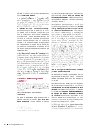 262 n Technologies clés 2020
décision au moment opportun et/ou éviter les défail-
lances (hypervision urbaine) ;
■■ La maison intelligente et l’immeuble intelli-
gent / smart home et smart building: ils sont à
eux seuls un des forts potentiels de la smart city selon
Cisco8. L’entreprise mène des expérimentations dans
plusieurs villes dans le monde, dont Nice ;
■■ L’industrie du futur / smart manufacturing :
les chaînes de logistique et de distribution de l’indus-
trie ont été parmi les premières à intégrer des puces
dans les produits pour des questions d’optimisation
et de traçabilité. L’Internet des objets permettra aux
industries de rationaliser davantage leurs processus
internes, commercialement d’une part (collecte de
données sur les motivations d’achat, les déplacements
des consommateurs en magasin, etc.) et pour la pro-
duction d’autre part (gestion des équipements, et suivi
des stocks, envoi de commandes automatiques aux
fournisseurs, etc.).
À titre d’exemple, le secteur de l’assurance (auto-
mobile, santé, etc.) sera également particulièrement
impacté par l’augmentation des données générées par
les objets connectés: analyse en temps réel du com-
portement des conducteurs, informations sur l’état de
santé des assurés, etc. L’accès aux données fera l’objet
de rapprochements entre assureurs, fabricants d’ob-
jets connectés et prestataires de services numériques,
à l’instar d’Axa et Withings. Les assurés pourraient
ainsi payer une prime d’assurance couvrant un
risque individualisé, fonction de leurs comporte-
ments9.
Les défis technologiques
à relever
L’Internet des objets est un système de systèmes d’une
grande complexité. La capacité à gérer des sys-
tèmes et composants différents apparaît comme
essentielle.
Standardisation de la communication
entre objets
Les objets de l’Internet des objets se reconnaissent et
peuvent communiquer entre eux grâce à un iden-
tifiant numérique. Un objet connecté se voit ainsi
8 –Cisco, 2013 ; Internet of Everything
9 –France Stratégie, 2015 : Demain l’Internet des objets
attribuer un ou plusieurs identifiants. L’identité numé-
rique d’un objet connecté peut être assignée par
différentes technologies : radio-étiquettes (puces
RFID), étiquettes graphiques (QR code), étiquette vir-
tuelle (URL), adresse IP.
La multiplication des objets connectés dans de nom-
breux domaines du quotidien fait apparaître la néces-
sité de plateformes leur permettant d’interagir
en utilisant un langage commun. Ces interactions
sont sources d’analyses enrichies en surpassant l’ap-
proche cloisonnée qui prévaut à l’heure actuelle. En
effet, l’Internet des objets fait appel à une hétérogé-
néité de technologies et de protocoles de communica-
tion qui rendent difficiles l’interopérabilité des objets
et la garantie d’une expérience globale pour l’usager.
Des géants industriels ont monté des alliances telles
que le consortium AllSeen Alliance ou l’Open In-
terconnect Consortium, et des programmes open
source comme Eclipse IoT afin de travailler ensemble
sur la question des standards de communication entre
objets connectés. De nombreuses autres alliances ou
consortiums ad’hoc se sont créés, parfois par grands
secteur d’application, à l’instar de Confluens pour le
smarthome, et des initiatives sont engagées par des
organismes de normalisation, telles que Smart M2M à
l’ETSI ou encore oneM2M, un groupement d’organisa-
tions à plus haut niveau.
Défi de convergence : interopérabilité des objets
pour des services intelligents
Les approches en matière d’interopérabilité sont soit
technologiques (et à plusieurs niveaux : connectivité,
réseaux, middleware, applications) soit thématiques
par secteur.
Des plateformes se sont lancées dans cette agrégation
de données issues d’objets connectés très différents
afin de générer des services intelligents de façon
sécurisée. Ces plateformes interprètent et analysent
les données afin de pouvoir dispenser des services
de plus en plus adaptés à l’usager, particulier
ou entreprise, en centralisant des données sur des
habitudes, appétences ou encore relations. Elles repré-
sentent une opportunité de mieux connaître et com-
prendre les comportements de l’usager.
L’ambition est également de pouvoir automatiser
certaines tâches de la vie quotidienne en program-
mant ces interactions, particulièrement propices dans
TC2020.indd 262 4/28/16 3:48 PM
 