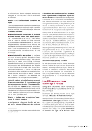 Technologies clés 2020 n 263
les domaines de la maison intelligente et l’immeuble
intelligent, de l’industrie, de la santé ou encore dans
les transports.
Réseaux à (très) bas débit dédiés à l’Internet des
objets
Deux technologies sont actuellement disponibles pour
permettre les communications entre objets connectés
(envoi de messages très courts de quelques octets) sur
des réseaux bas débit :
■■ La technologie Long Range (LoRa) est reconnue
au niveau mondial comme étant la plus aboutie.
Elle a été développée par le français Cycleo, devenu
filiale de l’américain Semtech (qui garde la maîtrise
de la technologie), et est expérimentée en France par
Bouygues Telecom. Elle bénéficie d’une immunité aux
interférences, minimise la consommation, et a d’excel-
lentes facultés de pénétration dans les bâtiments ou
en sous-sol (avantage concurrentiel majeur de cette
technologie) ;
■■ La technologie Ultra Narrow Band est une bande
très étroite qui permet de couvrir des zones très larges
avec une économie d’infrastructures (1 500 antennes
pour couvrir la France, contre 5 000 à 15 000 pour
Bouygues Telecom avec la technologie LoRa), mais au
détriment de la taille des messages (ne peut dépasser
12 octets, contre 242 octets avec LoRa) et de la péné-
tration dans les bâtiments. La start-up française Sigfox
est reconnue comme la pépite française actuelle posi-
tionnée sur cette technologie. Par ailleurs, Qowisio a
levé 10 millions d’euros en 2015 pour développer son
réseau basé sur la technologie Ultra Narrow Band10.
L’enjeu de ces deux technologies concurrentes est
de permettre aux objets de communiquer entre
eux, en consommant le moins d’énergie possible,
à un coût réduit pour l’usager. Certains acteurs recon-
naissent qu’il y a aujourd’hui de la place sur le marché
pour les deux technologies compte tenu de leurs spé-
cificités respectives (couverture du territoire, messages
plus ou moins volumineux, etc.).
Sécurité et stockage dans un contexte d’ouver-
ture et de volumes croissants
La croissance du volume de données qui tran-
site sur les réseaux et l’ouverture des systèmes
10 –L’Usine Digitale, 08/06/2015 : Qowisio défie Sigfox et LoRa dans les réseaux
pour objets connectés 
d’information des entreprises par-delà leurs fron-
tières augmentent d’autant plus les enjeux rela-
tifs à la sécurité pour prévenir les risques de piratage,
d’intrusion et de vol d’informations confidentielles (se-
crets industriels notamment). Les usages domestiques
sont également concernés par des problématiques de
sécurité. En l’absence de système de sécurité fiable,
ils peuvent être facilement détournés et piratés à dis-
tance (exemple du piratage possible d’un pacemaker).
Cette question de la sécurité concerne tant les objets
connectés que les données collectées par ces objets, do-
maines différents qui nécessitent chacun des réponses
adaptées. Tous les acteurs de l’écosystème se retrouvent
alors impliqués à des échelles différentes : producteurs
de composants, fabricants d’objets connectés, fournis-
seurs de réseau, hébergeurs de données, etc.
Se pose également pour les entreprises la question du
stockage de données de plus en plus massives dont
la croissance est exponentielle. L’augmentation du
volume des centres de données ne pourra en effet pas
suivre la courbe exponentielle de croissance du volume
de données générées dans le monde.
Problématiques du passage à l’échelle
Un défi technologique important pour le développe-
ment de l’Internet des objets concerne la capacité des
réseaux à absorber plus de routeurs pour orienter les
flux dans un contexte où la croissance des données
est toujours plus importante. Les infrastructures ne
sont pas aujourd’hui toutes en mesure d’absorber le
déluge de données lié à la multiplication des objets
connectées.
Les défis commerciaux
et d’usage à relever
Partage de la valeur entres acteurs économiques
traditionnels et nouveaux entrants dans le sec-
teur numérique
L’exploitation des données produites par les objets
connectés est au cœur du modèle économique.
Le développement de l’Internet des objets entraîne une
restructuration par l’usage où les acteurs du numé-
rique captent une part de plus en plus importante de
la valeur ajoutée du produit ou du service au détri-
ment des opérateurs télécom. L’étude « Économie des
Télécoms 2014 » indique ainsi que les constructeurs
de terminaux ont capté +35 % de valeur entre
TC2020.indd 263 4/28/16 3:48 PM
 