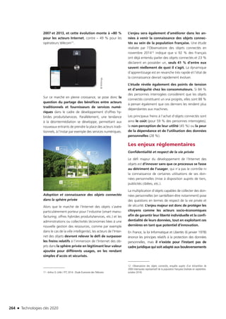 264 n Technologies clés 2020
2007 et 2013, et cette évolution monte à +80 %
pour les acteurs Internet, contre – 49 % pour les
opérateurs télécom11.
Sur ce marché en pleine croissance, se pose donc la
question du partage des bénéfices entre acteurs
traditionnels et fournisseurs de services numé-
riques dans le cadre de développement d’offres hy-
brides produits/services. Parallèlement, une tendance
à la désintermédiation se développe, permettant aux
nouveaux entrants de prendre la place des acteurs tradi-
tionnels, à l’instar par exemple des services numériques.
Adoption et connaissance des objets connectés
dans la sphère privée
Alors que le marché de l’Internet des objets s’avère
particulièrement porteur pour l’industrie (smart manu-
facturing, offres hybrides produits/services, etc.) et les
administrations ou collectivités (économies liées à une
nouvelle gestion des ressources, comme par exemple
dans le cas de la ville intelligente), les acteurs de l’Inter-
net des objets devront relever le défi de surpasser
les freins relatifs à l’immersion de l’Internet des ob-
jets dans la sphère privée en légitimant leur valeur
ajoutée pour différents usages, en les rendant
simples d’accès et sécurisés.
11 –Arthur D. Little / FFT, 2014 : Étude Économie des Télécoms
L’enjeu sera également d’améliorer dans les an-
nées à venir la connaissance des objets connec-
tés au sein de la population française. Une étude
réalisée par l’Observatoire des objets connectés en
novembre 201412 indique que si 92 % des Français
ont déjà entendu parler des objets connectés et 23 %
déclarent en posséder un, seuls 41 % d’entre eux
savent réellement de quoi il s’agit. La dynamique
d’apprentissage est en revanche très rapide et l’état de
la connaissance devrait rapidement évoluer.
L’étude révèle également des points de tension
et d’ambiguïté chez les consommateurs. Si 84 %
des personnes interrogées considèrent que les objets
connectés constituent un vrai progrès, elles sont 88 %
à penser également que ces derniers les rendent plus
dépendantes aux machines.
Les principaux freins à l’achat d’objets connectés sont
ainsi le coût (pour 59 % des personnes interrogées),
la non-perception de leur utilité (45 %) ou la peur
de la dépendance et de l’utilisation des données
personnelles (28 %).
Les enjeux réglementaires
Confidentialité et respect de la vie privée
Le défi majeur du développement de l’Internet des
objets est d’innover sans que ce processus se fasse
au détriment de l’usager, qui n’a pas le contrôle ni
la connaissance de certaines utilisations de ses don-
nées personnelles (mise à disposition auprès de tiers,
publicités ciblées, etc.).
La multiplication d’objets capables de collecter des don-
nées personnelles (en santé/bien-être notamment) pose
des questions en termes de respect de la vie privée et
de sécurité. L’enjeu majeur est donc de protéger les
citoyens comme les acteurs socio-économiques
afin de garantir leur liberté individuelle et la confi-
dentialité de leurs données, tout en exploitant ces
dernières en tant que potentiel d’innovation.
En France, la loi Informatique et Libertés (6 janvier 1978)
énonce les principes relatifs à la protection des données
personnelles, mais il n’existe pour l’instant pas de
cadre juridique qui soit adapté aux bouleversements
12 –Observatoire des objets connectés, enquête auprès d’un échantillon de
2000 internautes représentatif de la population française (réalisée en septembre-
octobre 2014)
©Withings
©Fotolia
TC2020.indd 264 4/28/16 3:48 PM
 