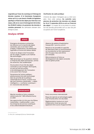 Technologies clés 2020 n 265
engendrés par l’essor du numérique et l’échange de
données massives. Si la Commission Européenne
estime qu’il n’y a pas besoin d’établir de législation
spécifique à l’Internet des objets pour faire face à ces
enjeux, elle est en cours d’aménagement de la direc-
tive 95/46/CE relative à la protection des données à
caractère personnel. Des clarifications devraient donc
émerger du droit.
Clarification du cadre juridique
L’Internet des objets n’échappera pas au droit euro-
péen. Dans cette optique, les autorités euro-
péennes de protection des données ont adopté
les 16 et 17 septembre 2014 un avis sur l’Internet
des objets13. Le respect de la vie privée et la protec-
tion des données personnelles sont au cœur des pré-
occupations de l’Union Européenne.
Analyse AFOM
Emergence de plusieurs entreprises
de référence sur le marché des objets
connectés, que ce soit dans l’offre
d’objets, d’applications, de plateformes
logicielles ou encore de réseaux dédiés
Culture du design et de l’innovation
par les usages, couplée à une maîtrise
des technologies
RD dynamique sur les questions relatives
à l’Internet des objets (entreprises, centres
de recherche, tissu académique)
Structuration d’une Cité des objets
connectés au sein d’Angers Technopole,
en tant qu’outil de soutien
et de développement de l’innovation
et du savoir-faire français
Dynamisme de l’action publique :
positionnement de cette technologie
dans les priorités de la politique
industrielle de la France, à travers trois
des neuf Solutions industrielles : « objets
intelligents », « confiance numérique »
et « économie des données »
Marché mondial en forte croissance,
estimé à plus de 1 500 milliards d’euros
en 2020
Des opportunités à la fois pour les filières
industrielles « traditionnelles », pour
les entreprises de services numériques
et les collectivités/administrations
Forte concurrence internationale
Risque de rejet de ces technologies jugées
trop intrusives et/ou non sécurisées
Réglementation toujours en cours
d’élaboration (mais qui pourrait
également être source d’opportunités)
Absence de système d’exploitation
français (OS : operating system)
Retard sur les procédés et capacités
de fabrication dans un environnement
où la production se fait massivement
dans les pays à bas coût (Chine
par exemple).
Méconnaissance et freins au
développement des objets connectés
dans la sphère privée
ATOUTS
OPPORTUNITÉS MENACES
FAIBLESSES
13 –CNIL, 2014 : Communiqué G29,Avis sur l’Internet des objets
TC2020.indd 265 4/28/16 3:48 PM
 