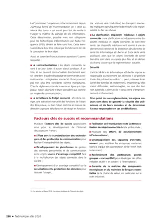 266 n Technologies clés 2020
La Commission Européenne prône notamment depuis
2009 sous forme de recommandation un « droit au
silence des puces » qui aurait pour but de rendre à
l’usager la maîtrise du partage de ses informations.
Cette désactivation, possible mais non obligatoire
pour les technologies d’Identification par Radio Fré-
quence (RFID), devant se faire sans frais. Cette éven-
tualité devra donc être prévue par les fabricants lors de
la conception de leur objet.
Aussi, se posent en France plusieurs questions14, parmi
lesquelles :
■■ La contractualisation : les objets connectés ne
sont à ce jour dotés d’aucun statut juridique. À ce
titre, ils ne peuvent contractualiser directement avec
un tiers dans le cadre de passage de commandes auto-
matiques (ex : réfrigérateur connecté). Ils ne pourront
pas non plus être considérés comme mandataires.
C’est la réglementation de la vente en ligne qui s’ap-
plique, l’objet connecté n’étant considéré que comme
un moyen de communication ;
■■ La défaillance de l’objet connecté : afin de la cor-
riger, une activation manuelle des fonctions de l’objet
doit être prévue, ou bien l’objet doit être en mesure de
détecter sa propre défaillance et de réagir en fonction
(ex : voitures sans conducteur). Les transports connec-
tés impliquent spécifiquement de réfléchir à la respon-
sabilité du fait des choses ;
■■ La clarification dispositifs médicaux / objets
connectés : une clarification est nécessaire entre dis-
positifs médicaux et objets connectés de bien-être/
santé. Les dispositifs médicaux sont soumis à une ré-
glementation renforcée de protection des données de
santé (loi Informatique et Libertés et Code de la santé
publique), alors que les objets connectés de santé/
bien-être sont dans un espace plus flou et en dehors
du champ couvert par la réglementation actuelle.
Sécurité
L’article 34 de la loi Informatique et Libertés impose au
responsable du traitement des données « de prendre
toutes les précautions utiles (…) pour préserver la sé-
curité des données et, notamment, empêcher qu’elles
soient déformées, endommagées, ou que des tiers
non autorisés y aient accès » (sous peine d’emprison-
nement et d’amendes).
D’un point de vue réglementaire, les enjeux ma-
jeurs sont donc de garantir la sécurité des utili-
sateurs et de leurs données et de déterminer
l’acteur responsable en cas de défaillance.
Facteurs clés de succès et recommandations
Plusieurs facteurs clés de succès apparaissent
ainsi pour le développement de l’Internet
des objets en France ;
■■ Effort vers la standardisation des technolo-
gies et des protocoles de communication pour
faciliter l’interopérabilité des objets ;
■■ Développement de plateformes de gestion
des données personnelles et de communication
entre objets source d’avantage compétitif face
à la multiplication des objets connectés dans la
société ;
■■ Développement d’un avantage compétitif sur la
sécurisation et la protection des données pour
rassurer l’usager ;
■■ Facilitation de l’introduction et de la démocra-
tisation des objets connectés dans la sphère privée ;
■■ Poursuite des efforts de positionnement
à l’international ;
■■ Développement des capacités d’investis-
sement pour accélérer les entreprises existantes
(dans la logique des accélérateurs de la French Tech
notamment) ;
■■ Renforcement des partenariats grands
groupes – start-up/PME pour développer des offres
intégrées et aller « en cordée » à l’international ;
■■ Garantie de la maîtrise des composants
stratégiques et du maintien de briques essen-
tielles de la chaîne de valeur, en particulier sur le
volet industriel.
14 –La semaine juridique, 2014 : Les enjeux juridiques de l’Internet des objets
TC2020.indd 266 4/28/16 3:48 PM
 