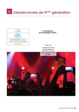 Technologies clés 2020 n 269
	 Infrastructures de 5ème génération6
LOISIRS
 CULTURE
ÉNERGIE,
MOBILITÉ,
NUMÉRIQUE
ENVIRONNEMENT, HABITAT,
SANTÉ ET BIEN-ÊTRE, SÉCURITÉ
ALIMENTATION
MOTS CLÉS
Infrastructure, réseau
mobile, fréquences
radio, débit de données,
latence, énergie, Internet
des objets
➤ Correspond à
une technologie clé 2015
©Fotolia
TC2020.indd 269 4/28/16 3:48 PM
 