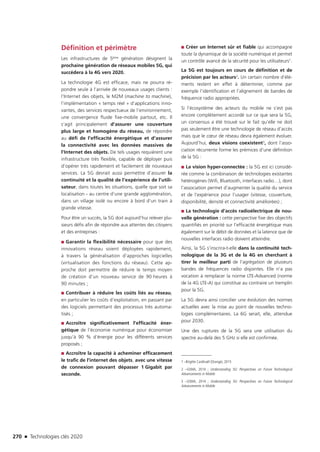270 n Technologies clés 2020
Définition et périmètre
Les infrastructures de 5ème génération désignent la
prochaine génération de réseaux mobiles 5G, qui
succédera à la 4G vers 2020.
La technologie 4G est efficace, mais ne pourra ré-
pondre seule à l’arrivée de nouveaux usages clients :
l’Internet des objets, le M2M (machine to machine),
l’implémentation « temps réel » d’applications inno-
vantes, des services respectueux de l’environnement,
une convergence fluide fixe-mobile partout, etc. Il
s’agit principalement d’assurer une couverture
plus large et homogène du réseau, de répondre
au défi de l’efficacité énergétique et d’assurer
la connectivité avec les données massives de
l’Internet des objets. De tels usages requièrent une
infrastructure très flexible, capable de déployer puis
d’opérer très rapidement et facilement de nouveaux
services. La 5G devrait aussi permettre d’assurer la
continuité et la qualité de l’expérience de l’utili-
sateur, dans toutes les situations, quelle que soit sa
localisation - au centre d’une grande agglomération,
dans un village isolé ou encore à bord d’un train à
grande vitesse.
Pour être un succès, la 5G doit aujourd’hui relever plu-
sieurs défis afin de répondre aux attentes des citoyens
et des entreprises :
■■ Garantir la flexibilité nécessaire pour que des
innovations réseau soient déployées rapidement,
à travers la généralisation d’approches logicielles
(virtualisation des fonctions du réseau). Cette ap-
proche doit permettre de réduire le temps moyen
de création d’un nouveau service de 90 heures à
90 minutes ;
■■ Contribuer à réduire les coûts liés au réseau,
en particulier les coûts d’exploitation, en passant par
des logiciels permettant des processus très automa-
tisés ;
■■ Accroître significativement l’efficacité éner-
gétique de l’économie numérique pour économiser
jusqu’à 90 % d’énergie pour les différents services
proposés ;
■■ Accroître la capacité à acheminer efficacement
le trafic de l’internet des objets, avec une vitesse
de connexion pouvant dépasser 1 Gigabit par
seconde.
■■ Créer un Internet sûr et fiable qui accompagne
toute la dynamique de la société numérique et permet
un contrôle avancé de la sécurité pour les utilisateurs1.
La 5G est toujours en cours de définition et de
précision par les acteurs2. Un certain nombre d’élé-
ments restent en effet à déterminer, comme par
exemple l’identification et l’alignement de bandes de
fréquence radio appropriées.
Si l’écosystème des acteurs du mobile ne s’est pas
encore complètement accordé sur ce que sera la 5G,
un consensus a été trouvé sur le fait qu’elle ne doit
pas seulement être une technologie de réseau d’accès
mais que le cœur de réseau devra également évoluer.
Aujourd’hui, deux visions coexistent3, dont l’asso-
ciation récurrente forme les prémices d’une définition
de la 5G :
■■ La vision hyper-connectée : la 5G est ici considé-
rée comme la combinaison de technologies existantes
hétérogènes (Wifi, Bluetooth, interfaces radio…), dont
l’association permet d’augmenter la qualité du service
et de l’expérience pour l’usager (vitesse, couverture,
disponibilité, densité et connectivité améliorées) ;
■■ La technologie d’accès radioélectrique de nou-
velle génération : cette perspective fixe des objectifs
quantifiés en priorité sur l’efficacité énergétique mais
également sur le débit de données et la latence que de
nouvelles interfaces radio doivent atteindre.
Ainsi, la 5G s’inscrira-t-elle dans la continuité tech-
nologique de la 3G et de la 4G en cherchant à
tirer le meilleur parti de l’agrégation de plusieurs
bandes de fréquences radio disjointes. Elle n’a pas
vocation à remplacer la norme LTE-Advanced (norme
de la 4G LTE-A) qui constitue au contraire un tremplin
pour la 5G.
La 5G devra ainsi concilier une évolution des normes
actuelles avec la mise au point de nouvelles techno-
logies complémentaires. La 6G serait, elle, attendue
pour 2030.
Une des ruptures de la 5G sera une utilisation du
spectre au-delà des 5 GHz si elle est confirmée.
1 –Brigitte Cardinaël (Orange), 2015
2 –GSMA, 2014 ; Understanding 5G: Perspectives on Future Technological
Advancements in Mobile
3 –GSMA, 2014 ; Understanding 5G: Perspectives on Future Technological
Advancements in Mobile
TC2020.indd 270 4/28/16 3:48 PM
 