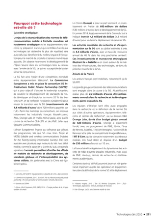 Technologies clés 2020 n 271
Pourquoi cette technologie
est-elle clé ?
Caractère stratégique
L’enjeu de la standardisation des normes de télé-
communication mobile à l’échelle mondiale est
hautement stratégique et les équipementiers télé-
coms s’y préparent. L’acteur qui contrôlera l’accès aux
technologies (et obtiendra le plus de royalties) sera
aussi celui qui bénéficiera du meilleur espace d’innova-
tion pour le marché de produits et services numériques
associés. On observe néanmoins le développement de
l’Open Source dans les technologies liées au réseau
avec l’arrivée de la 5G, ce qui est susceptible de boule-
verser la concurrence.
La 5G fait ainsi l’objet d’une compétition mondiale
entre équipementiers télécoms4. La Commission
Européenne a mis en place le consortium 5G In-
frastructure Public Private Partnership (5GPPP)5
qui a pour objectif d’assurer le leadership européen,
de soutenir le développement de standards de 5G,
de développer et d’exploiter au moins 20 % des bre-
vets SEP6, et de renforcer l’industrie européenne pour
réussir la transition vers la 5G (investissements de
1,4 milliards d’euros7 dont 700 millions apportés par
l’UE). Parmi les membres du consortium, on retrouve
notamment les industriels français Alcatel-Lucent,
Atos, Orange Labs et Thales Alenia Space, ainsi que le
centre de recherche CEA-LETI, et des PME, telles que
Sequans Communications.
L’Union Européenne finance ou cofinance par ailleurs
des programmes, tels que 5G now, IJoin, Tropic et
METIS (Mobile and wireless communications Enablers
for the Twenty-twenty Information Society). Elle s’est
associée avec plusieurs pays moteurs du très haut débit
mobile, comme le Japon et la Corée du Sud, à travers la
signature d’accords permettant d’unifier les efforts
en matière de recherche et développement, de
standards globaux et d’interopérabilité des sys-
tèmes utilisés. Un partenariat avec la Chine est éga-
lement prévu.
4 –Les Echos, 24/12/2013 : Equipementiers: la bataille de la 5G a déjà commencé 
5 –Commission Européenne, 2015 ; 5GVision :The 5G infrastructure public private
partnership : the next generation of communication network and services
6 –Données de 5GPPP
7 –Silicon, Ulrich Dropmann, NSN, 04/02/2014 : L’Europe profitera de la 5G pour
combler son retard
Le chinois Huawei a pour sa part annoncé un inves-
tissement en France de 600 millions de dollars
(530 millions d’euros) dans le développement de la 5G.
En janvier 2014, le gouvernement de la Corée du Sud a
indiqué investir 1,5 milliard de dollars (1,3 milliard
d’euros) pour soutenir le déploiement de services 5G.
Les activités mondiales de recherche et d’expéri-
mentation sur la 5G sont au global estimées à près
de 4,5 milliards d’euros, avec un taux de croissance
annuel de 40 % dans les cinq prochaines années8.
Ces investissements et manœuvres stratégiques
illustrent la « bataille » en cours autour de la maî-
trise des infrastructures, des technologies, et donc du
potentiel marché lié à la 5G.
Atouts de la France
Les acteurs français sont mobilisés, notamment via le
5G PPP.
Les grands groupes industriels des télécommunications
sont engagés dans la course à la 5G. Alcatel-Lucent
réalise plus de 2,2 milliards d’euros d’investisse-
ments annuels dans la recherche et le développe-
ment, parmi lesquels la 5G.
Les équipes d’Orange sont elles aussi engagées
dans la recherche et la définition de la norme 5G
aux côtés d’autres opérateurs, équipementiers télé-
coms et centres de recherche9, via sa division RD
Orange Labs, dotée d’un budget global annuel
de 820 millions d’euros. Orange a également
fondé, avec un groupement de PME, l’Inria, l’Insa
de Rennes, Supélec, Télécom Bretagne, l’université de
Rennes-I et le pôle de compétitivité ImagesRéseaux,
l’IRT B-Com, qui se consacre notamment aux réseaux
mobiles très haut débit et dispose d’un budget
de 250 millions d’euros sur 10 ans.
La France bénéficie également du dynamisme des acti-
vités de RD d’autres groupes industriels, mais aussi
de PME, start-up, centres de recherche et établisse-
ments académiques.
Certaines start-up et PME pourront jouer un rôle parte-
narial important auprès des opérateurs et équipemen-
tiers dans la définition de la norme 5G et le déploiement
8 –Radiant Insights, 2015 : The 5G Wireless Ecosystem: 2015 - 2025 -
Technologies,Applications,Verticals, Strategies  Forecasts
9 –Site d’Orange : La 5G: vers l’Internet mobile du futur
TC2020.indd 271 4/28/16 3:48 PM
 