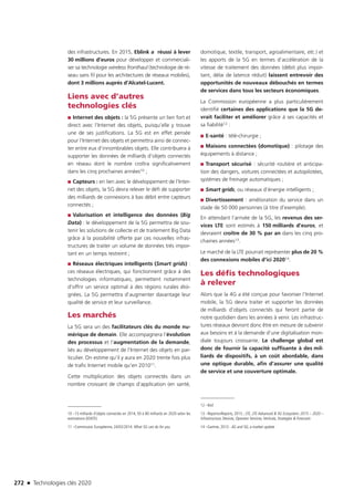 272 n Technologies clés 2020
des infrastructures. En 2015, Eblink a réussi à lever
30 millions d’euros pour développer et commerciali-
ser sa technologie wireless fronthaul (technologie de ré-
seau sans fil pour les architectures de réseaux mobiles),
dont 3 millions auprès d’Alcatel-Lucent.
Liens avec d’autres
technologies clés
■■ Internet des objets : la 5G présente un lien fort et
direct avec l’Internet des objets, puisqu’elle y trouve
une de ses justifications. La 5G est en effet pensée
pour l’Internet des objets et permettra ainsi de connec-
ter entre eux d’innombrables objets. Elle contribuera à
supporter les données de milliards d’objets connectés
en réseau dont le nombre croîtra significativement
dans les cinq prochaines années10 ;
■■ Capteurs : en lien avec le développement de l’Inter-
net des objets, la 5G devra relever le défi de supporter
des milliards de connexions à bas débit entre capteurs
connectés ;
■■ Valorisation et intelligence des données (Big
Data) : le développement de la 5G permettra de sou-
tenir les solutions de collecte et de traitement Big Data
grâce à la possibilité offerte par ces nouvelles infras-
tructures de traiter un volume de données très impor-
tant en un temps restreint ;
■■ Réseaux électriques intelligents (Smart grids) :
ces réseaux électriques, qui fonctionnent grâce à des
technologies informatiques, permettent notamment
d’offrir un service optimal à des régions rurales éloi-
gnées. La 5G permettra d’augmenter davantage leur
qualité de service et leur surveillance.
Les marchés
La 5G sera un des facilitateurs clés du monde nu-
mérique de demain. Elle accompagnera l’évolution
des processus et l’augmentation de la demande,
liés au développement de l’Internet des objets en par-
ticulier. On estime qu’il y aura en 2020 trente fois plus
de trafic Internet mobile qu’en 201011.
Cette multiplication des objets connectés dans un
nombre croissant de champs d’application (en santé,
10 –15 milliards d’objets connectés en 2014, 50 à 80 milliards en 2020 selon les
estimations (IDATE)
11 –Commission Européenne, 24/02/2014: What 5G can do for you
domotique, textile, transport, agroalimentaire, etc.) et
les apports de la 5G en termes d’accélération de la
vitesse de traitement des données (débit plus impor-
tant, délai de latence réduit) laissent entrevoir des
opportunités de nouveaux débouchés en termes
de services dans tous les secteurs économiques.
La Commission européenne a plus particulièrement
identifié certaines des applications que la 5G de-
vrait faciliter et améliorer grâce à ses capacités et
sa fiabilité12 :
■■ E-santé : télé-chirurgie ;
■■ Maisons connectées (domotique) : pilotage des
équipements à distance ;
■■ Transport sécurisé : sécurité routière et anticipa-
tion des dangers, voitures connectées et autopilotées,
systèmes de freinage automatiques ;
■■ Smart grids, ou réseaux d’énergie intelligents ;
■■ Divertissement : amélioration du service dans un
stade de 50 000 personnes (à titre d’exemple).
En attendant l’arrivée de la 5G, les revenus des ser-
vices LTE sont estimés à 150 milliards d’euros, et
devraient croître de 30 % par an dans les cinq pro-
chaines années13.
Le marché de la LTE pourrait représenter plus de 20 %
des connexions mobiles d’ici 202014.
Les défis technologiques
à relever
Alors que la 4G a été conçue pour favoriser l’Internet
mobile, la 5G devra traiter et supporter les données
de milliards d’objets connectés qui feront partie de
notre quotidien dans les années à venir. Les infrastruc-
tures réseaux devront donc être en mesure de subvenir
aux besoins et à la demande d’une digitalisation mon-
diale toujours croissante. Le challenge global est
donc de fournir la capacité suffisante à des mil-
liards de dispositifs, à un coût abordable, dans
une optique durable, afin d’assurer une qualité
de service et une couverture optimale.
12 –Ibid
13 –ReportsnReports, 2015 ; LTE, LTE-Advanced  5G Ecosystem: 2015 – 2020 –
Infrastructure, Devices, Operator Services,Verticals, Strategies  Forecasts
14 –Gartner, 2013 : 4G and 5G, a market update
TC2020.indd 272 4/28/16 3:48 PM
 