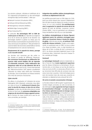 Technologies clés 2020 n 273
Les solutions optiques, cellulaires et satellitaires de la
5G s’appuieront principalement sur des technologies
émergentes déjà commercialisées15, telles que :
■■ Network Functions Virtualization (NFV) ;
■■ Software Defined Networking (SDN) ;
■■ Heterogeneous networks (HetNets) ;
■■ Mobile Edge Computing (MEC) ;
■■ Fog Computing (FC) ;
En particulier, les technologies NFV et SDN de-
vraient jouer un rôle clé pour répondre aux exigences
de la 5G en termes de capacité et de réactivité. Ces
technologies facilitent la gestion du réseau pour les
administrateurs (automatisation) et promettent de nou-
veaux services pour les opérateurs16. Elles permettent en
outre de réaliser des économies substantielles en termes
d’investissements et en coûts de maintenance.
Élargissement de la capacité du réseau, passage
à une nouvelle échelle
Les données sont transmises par des ondes ra-
dio, divisées en bandes de différentes fréquences.
Des connexions fonctionnant sur différentes fré-
quences radio seront établies afin de répondre
à la demande croissante. Cette réallocation des
fréquences radio est un des éléments clés de la
5G. Afin d’ouvrir la voie à la 5G, l’Union Internationale
des Télécommunications (UIT) repense actuellement
l’allocation du réseau radio utilisé pour transmettre
les données, tout en permettant aux réseaux existants
(3G et 4G) de continuer à fonctionner.
Cyber sécurité
Par ailleurs, la virtualisation et l’utilisation de normes
hétérogènes (Wifi, Bluetooth, protocoles à bas débit,
etc.) dans la future 5G renforceront le besoin d’as-
surer la sécurité du réseau et donc de ses infras-
tructures. La cyber sécurité devra être prise en compte
de bout en bout avec des processus adaptables aux
exigences de sécurité de chaque appareil connec-
té, en fonction du risque corrélé (accru avec les voi-
tures connectées, par exemple).
15 –Commission Européenne, 2015 ; 5G Vision ; The 5G infrastructure public
private partnership ; the next generation of communication network and services
(+ site Internet du cluster Systematic)
16 –Silicon, 02/09/2014 : SK Telecom et Ericsson-LG préparent la 5G à coup de
SDN 
Intégration des satellites, ballons stratosphériques
et drones au déploiement de la 5G
Les satellites pourraient jouer un rôle majeur en s’inté-
grant aux autres réseaux pour assurer le déploiement
de la 5G dans toutes les régions du monde, en perma-
nence, et à un coût compétitif. Ils contribueraient
ainsi à augmenter la capacité de service de la 5G
(gestion du trafic de données, couverture, commu-
nication M2M...) tout en permettant aux utilisateurs
finaux de bénéficier de la 5G à un coût abordable.
Les ballons stratosphériques et drones figurent
également parmi les solutions envisagées pour
offrir une couverture réseau à toutes les régions
du globe, même les plus reculées, et renforcer l’effi-
cacité des réseaux existants. Google a ainsi expéri-
menté, en partenariat avec le CNES, la mise en place
d’un réseau de ballons, Loon, à vingt kilomètres au-
dessus de la Terre. La phase de test a commencé en
2013. Les drones pourraient également jouer le rôle
d’antennes relais, notamment ceux de la marque Ti-
tan, rachetée par Google.
Femtocell
La technologie Femtocell (antenne résidentielle re-
liée à l’Internet fixe) s’avère également opportune
pour les réseaux entreprises ou domestiques. Elle per-
met de créer un mini-réseau sur son lieu de travail ou
chez soi et ainsi d’offrir un service plus efficient à ceux
qui rencontrent des difficultés de connexion dans des
zones moins bien couvertes. Cette technologie pourra
servir de transition dans des zones peu couvertes en
attendant un déploiement plus exhaustif de la 5G.
5G verte et moindre consommation d’énergie
La 5G devra relever le défi de gérer l’augmentation du
nombre d’objets connectés, du trafic de données, et
des hétérogènes sans augmenter de façon majeure
la consommation d’énergie17. La mise en œuvre
d’un réseau optimisé économe en énergie consti-
tue donc un vrai challenge, en travaillant sur l’archi-
tecture et le déploiement du réseau, les transmissions
radio, et les solutions d’accès. L’intégration d’antennes
massives (drones, satellites, ballons stratosphériques)
pourrait construire un réseau à la fois plus efficient et
économe en énergie.
17 –Commission Européenne, 2015 ; 5G Vision : The 5G infrastructure public
private partnership : the next generation of communication network and services
TC2020.indd 273 4/28/16 3:48 PM
 