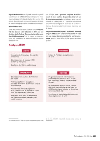 Technologies clés 2020 n 275
tiques et américains. Les objectifs seront de favoriser
l’accélération de la RD et l’attractivité pour les inves-
tisseurs, de garantir la standardisation des normes et la
refonte des règles de la concurrence pour voir émerger
de grands groupes au niveau européen puis mondial.
Neutralité du web
Après des années de débat aux États-Unis, la neutra-
lité des réseaux a été adoptée en 2015 par une
décision de la Federal Communications Commis-
sion (FCC) américaine20, et ce malgré un important
lobby des opérateurs de télécommunication contre
cette évolution.
Ce principe vise à garantir l’égalité de traite-
ment de tous les flux de données Internet sur
le territoire américain, considérant ainsi Internet
comme un « bien public ». Ce principe exclut toute
discrimination à l’égard de la source, de la destina-
tion ou du contenu de l’information transmise sur
le réseau.
Le gouvernement français a également annoncé
en juin 2015 vouloir faire de la neutralité du web
un axe majeur de son projet de loi sur le numé-
rique, annoncé pour la fin 2015 et soumis au débat
public21.
Analyse AFOM
Innovation technologique des grandes
entreprises
Développement de plusieurs PME
et start-up françaises
Excellence des filières académiques
Développement soutenu de l’Internet
des objets
Ambition de l’Union Européenne
sur la 5G et création d’un marché unique
du numérique
Accord entre l’Union Européenne
et la Corée du Sud, le Japon et la Chine
pour des partenariats industriels
Enjeux sur la 5G verte et la réduction
des consommations d’énergie / green
mobile networks
De grands industriels internationaux
positionnés sur le marché de la 5G tels
que Samsung (Corée du Sud) et Huawei
(Chine)
4G sous-utilisée aujourd’hui en Europe
(10 % des européens) et active jusqu’en
2030 (pouvant ainsi retarder le démarrage
commercial de la 5G)
Incertitude sur les coûts de développement
et de déploiement de la 5G
Retard de l’UE dans le déploiement
de la 4G
ATOUTS
OPPORTUNITÉS MENACES
FAIBLESSES
20 –Le Monde, 26/02/2015 : États-Unis : victoire cruciale pour la neutralité du Net
21
21 –La Croix, 18/06/2015 : Manuel Valls dévoile la stratégie numérique du
gouvernement
TC2020.indd 275 4/28/16 3:48 PM
 