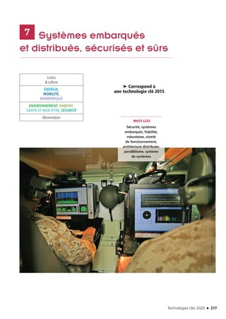 Technologies clés 2020 n 277
	 Systèmes embarqués
et distribués, sécurisés et sûrs
7
Loisirs
 culture
ÉNERGIE,
MOBILITÉ,
NUMÉRIQUE
ENVIRONNEMENT, HABITAT,
SANTÉ ET BIEN-ÊTRE, SÉCURITÉ
Alimentation
MOTS CLÉS
Sécurité, systèmes
embarqués, fiabilité,
robustesse, sûreté
de fonctionnement,
architecture distribuée,
parallélisme, système
de systèmes
➤ Correspond à
une technologie clé 2015
©THALESB.Rousseau
TC2020.indd 277 4/28/16 3:48 PM
 