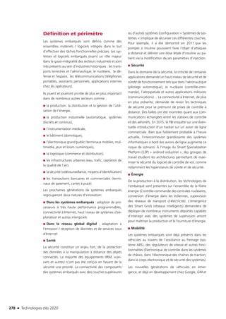 278 n Technologies clés 2020
Définition et périmètre
Les systèmes embarqués sont définis comme des
ensembles matériels / logiciels intégrés dans le but
d’effectuer des tâches fonctionnelles précises. Les sys-
tèmes et logiciels embarqués jouent un rôle majeur
dans la quasi-intégralité des secteurs industriels et sont
très présents au sein d’industries historiques : les trans-
ports terrestres et l’aéronautique, le nucléaire, la dé-
fense et l’espace, les télécommunications (téléphones
portables, assistants personnels, applications internes
chez les opérateurs).
Ils jouent et joueront un rôle de plus en plus important
dans de nombreux autres secteurs comme :
■■ la production, la distribution et la gestion de l’utili-
sation de l’énergie,
■■ la production industrielle (automatique, systèmes
discrets et continus),
■■ l’instrumentation médicale,
■■ le bâtiment (domotique),
■■ l’électronique grand public (terminaux mobiles, mul-
timédia, jeux et loisirs numériques),
■■ la logistique (commerce et distribution),
■■ les infrastructures urbaines (eau, trafic, captation de
la qualité de l’air),
■■ la sécurité (vidéosurveillance, moyens d’identification)
■■ les transactions bancaires et commerciales (termi-
naux de paiement, cartes à puce).
Les prochaines générations de systèmes embarqués
regrouperont deux natures d’innovation:
■■ Dans les systèmes embarqués : adoption de pro-
cesseurs à très haute performance programmables,
connectivité à Internet, haut niveau de systèmes d’ex-
ploitation et autres intergiciels
■■ Dans le réseau global digital : adaptation à
l’émission / réception de données et de services issus
d’Internet
■■ Santé
La sécurité constitue un enjeu fort, de la protection
des données à la manipulation à distance des objets
connectés. La majorité des équipements (IRM, scan-
ners et autres) n’ont pas été conçus en faisant de la
sécurité une priorité. La connectivité des composants
des systèmes embarqués avec des couches supérieures
ou d’autres systèmes (configuration « Systèmes de sys-
tèmes ») implique de sécuriser ces différentes couches.
Pour exemple, il a été démontré en 2011 que les
pompes à insuline pouvaient faire l’objet d’attaques
à distance et délivrer une dose létale d’insuline au pa-
tient via la modification de ses paramètres d’injection.
■■ Sécurité
Dans le domaine de la sécurité, la criticité de certaines
applications demande un haut niveau de sécurité et de
sûreté de fonctionnement tels que dans l’aéronautique
(pilotage automatique), le nucléaire (contrôle-com-
mande), l’aérospatiale et autres applications militaires
(communications)… La connectivité à Internet, de plus
en plus présente, demande de revoir les techniques
de sécurité pour se prémunir de prises de contrôle à
distance. Des failles ont été montrées quant aux com-
munications échangées entre les stations de contrôle
et des aéronefs. En 2015, le FBI enquête sur une éven-
tuelle introduction d’un hacker sur un avion de ligne
commerciale. Bien que faiblement probable à l’heure
actuelle, l’interconnexion grandissante des systèmes
informatiques à bord des avions de ligne augmente ce
risque de scénario. À l’image du Smart Specialization
Platform (S3P) « android industriel », des groupes de
travail étudient les architectures permettant de maxi-
miser la sécurité du logiciel de contrôle de vol, comme
notamment les hyperviseurs de sûreté et de sécurité.
■■ Énergie
De la production à la distribution, les technologies de
l’embarqué sont présentes sur l’ensemble de la filière
énergie (Contrôle-commande des centrales nucléaires,
conversion d’énergie dans les éoliennes, supervision
des réseaux de transport d’électricité). L’émergence
des Smart Grids (réseaux intelligents) demandera de
déployer de nombreux instruments déportés capables
d’interagir avec des systèmes de supervision amont
pour maîtriser la production et la fourniture d’énergie.
■■ Mobilité
Les systèmes embarqués sont déjà présents dans les
véhicules au travers de l’assistance au freinage (sys-
tème ABS), des régulateurs de vitesse et autres fonc-
tionnalités (Électronique de contrôle dans les systèmes
de châssis, dans l’électronique des chaînes de traction,
dans le corps électronique et de sécurité des systèmes).
Les nouvelles générations de véhicules en émer-
gence, et déjà en développement chez Google, GM et
TC2020.indd 278 4/28/16 3:48 PM
 