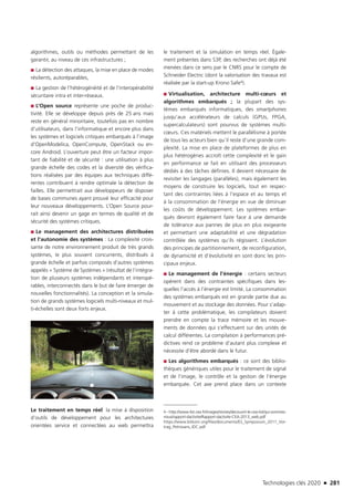 Technologies clés 2020 n 281
algorithmes, outils ou méthodes permettant de les
garantir, au niveau de ces infrastructures ;
■■ La détection des attaques, la mise en place de modes
résilients, autoréparables,
■■ La gestion de l’hétérogénéité et de l’interopérabilité
sécuritaire intra et inter-réseaux.
■■ L’Open source représente une poche de produc-
tivité. Elle se développe depuis près de 25 ans mais
reste en général minoritaire, toutefois pas en nombre
d’utilisateurs, dans l’informatique et encore plus dans
les systèmes et logiciels critiques embarqués à l’image
d’OpenModelica, OpenCompute, OpenStack ou en-
core Android. L’ouverture peut être un facteur impor-
tant de fiabilité et de sécurité : une utilisation à plus
grande échelle des codes et la diversité des vérifica-
tions réalisées par des équipes aux techniques diffé-
rentes contribuent à rendre optimale la détection de
failles. Elle permettrait aux développeurs de disposer
de bases communes ayant prouvé leur efficacité pour
leur nouveaux développements. L’Open Source pour-
rait ainsi devenir un gage en termes de qualité et de
sécurité des systèmes critiques.
■■ Le management des architectures distribuées
et l’autonomie des systèmes : La complexité crois-
sante de notre environnement produit de très grands
systèmes, le plus souvent concurrents, distribués à
grande échelle et parfois composés d’autres systèmes
appelés « Système de Systèmes » (résultat de l’intégra-
tion de plusieurs systèmes indépendants et interopé-
rables, interconnectés dans le but de faire émerger de
nouvelles fonctionnalités). La conception et la simula-
tion de grands systèmes logiciels multi-niveaux et mul-
ti-échelles sont deux forts enjeux.
Le traitement en temps réel: la mise à disposition
d’outils de développement pour les architectures
orientées service et connectées au web permettra
le traitement et la simulation en temps réel. Égale-
ment présentes dans S3P, des recherches ont déjà été
menées dans ce sens par le CNRS pour le compte de
Schneider Electric (dont la valorisation des travaux est
réalisée par la start-up Krono Safe4).
■■ Virtualisation, architecture multi-cœurs et
algorithmes embarqués ; la plupart des sys-
tèmes embarqués informatiques, des smartphones
jusqu’aux accélérateurs de calculs (GPUs, FPGA,
supercalculateurs) sont pourvus de systèmes multi-
cœurs. Ces matériels mettent le parallélisme à portée
de tous les acteurs bien qu’il reste d’une grande com-
plexité. La mise en place de plateformes de plus en
plus hétérogènes accroît cette complexité et le gain
en performance se fait en utilisant des processeurs
dédiés à des tâches définies. Il devient nécessaire de
revisiter les langages (parallèles), mais également les
moyens de construire les logiciels, tout en respec-
tant des contraintes liées à l’espace et au temps et
à la consommation de l’énergie en vue de diminuer
les coûts de développement. Les systèmes embar-
qués devront également faire face à une demande
de tolérance aux pannes de plus en plus exigeante
et permettant une adaptabilité et une dégradation
contrôlée des systèmes qu’ils régissent. L’évolution
des principes de partitionnement, de reconfiguration,
de dynamicité et d’évolutivité en sont donc les prin-
cipaux enjeux.
■■ Le management de l’énergie : certains secteurs
opèrent dans des contraintes spécifiques dans les-
quelles l’accès à l’énergie est limité. La consommation
des systèmes embarqués est en grande partie due au
mouvement et au stockage des données. Pour s’adap-
ter à cette problématique, les compilateurs doivent
prendre en compte la trace mémoire et les mouve-
ments de données qui s’effectuent sur des unités de
calcul différentes. La compilation à performances pré-
dictives rend ce problème d’autant plus complexe et
nécessite d’être abordé dans le futur.
■■ Les algorithmes embarqués : ce sont des biblio-
thèques génériques utiles pour le traitement de signal
et de l’image, le contrôle et la gestion de l’énergie
embarquée. Cet axe prend place dans un contexte
4 – http://www-list.cea.fr/images/stories/decouvrir-le-cea-list/qui-sommes-
nous/rapport-dactivite/Rapport-dactivite-CEA-2013_web.pdf
https://www.bitkom.org/files/documents/ES_Symposium_2011_Vor-
trag_Petrissans_IDC.pdf
©RoadEyes
TC2020.indd 281 4/28/16 3:48 PM
 