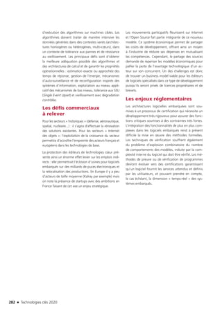 282 n Technologies clés 2020
d’exécution des algorithmes sur machines cibles. Les
algorithmes doivent traiter de manière intensive les
données générées dans des contextes variés (architec-
tures homogènes ou hétérogènes, multi-cœurs), dans
un contexte de tolérance aux pannes et de résistance
au vieillissement. Les principaux défis sont d’obtenir
la meilleure adéquation possible des algorithmes et
des architectures de calcul et de garantir les propriétés
opérationnelles : estimation exacte ou approchée des
temps de réponse, gestion de l’énergie, mécanismes
d’auto-surveillance et de reconfiguration inspirés des
systèmes d’information, exploitation au niveau appli-
catif des mécanismes de bas niveau, tolérance aux SEU
(Single Event Upset) et vieillissement avec dégradation
contrôlée.
Les défis commerciaux
à relever
Pour les secteurs « historiques » (défense, aéronautique,
spatial, nucléaire...) : il s’agira d’effectuer la rénovation
des solutions existantes. Pour les secteurs « Internet
des objets »: l’exploitation de la croissance du secteur
permettra d’accroître l’empreinte des acteurs français et
européens dans les technologies de base.
La protection des éditeurs de technologies cœur pré-
sente ainsi un énorme effet levier sur les emplois indi-
rects : elle permettrait l’éclosion d’usines pour logiciels
embarqués sur des milliards de puces électroniques et
la relocalisation des productions. En Europe il y a peu
d’acteurs de taille moyenne (Kalray par exemple) mais
on note la présence de startups avec des ambitions en
France faisant de cet axe un enjeu stratégique.
Les mouvements participatifs fleurissent sur Internet
et l’Open Source fait partie intégrante de ce nouveau
modèle. Ce système économique permet de partager
les coûts de développement, offrant ainsi un moyen
à l’industrie de réduire ses dépenses en mutualisant
les compétences. Cependant, le partage des sources
demande de repenser les modèles économiques pour
pallier la perte de l’avantage technologique d’un ac-
teur sur son concurrent. Un des challenges est donc
de trouver un business model viable pour les éditeurs
de logiciels spécialisés dans ce type de développement
puisqu’ils seront privés de licences propriétaires et de
brevets.
Les enjeux réglementaires
Les architectures logicielles embarquées sont sou-
mises à un processus de certification qui nécessite un
développement très rigoureux pour assurer des fonc-
tions critiques soumises à des contraintes très fortes.
L’intégration des fonctionnalités de plus en plus com-
plexes dans les logiciels embarqués rend à présent
difficile la mise en œuvre des méthodes formelles.
Les techniques de vérification souffrent également
du problème d’explosion combinatoire du nombre
de comportements des modèles, induite par la com-
plexité interne du logiciel qui doit être vérifié. Les mé-
thodes de preuve ou de vérification de programmes
devront évoluer vers des certifications garantissant
qu’un logiciel fournit les services attendus et définis
par les utilisateurs, et pouvant prendre en compte,
le cas échéant, la dimension « temps-réel » des sys-
tèmes embarqués.
TC2020.indd 282 4/28/16 3:48 PM
 
