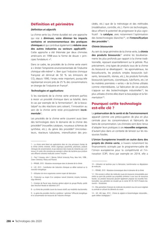 286 n Technologies clés 2020
Définition et périmètre
Définition et objectifs
La chimie verte (ou chimie durable) est une approche
qui vise à diminuer, voire éliminer les impacts
sanitaires et environnementaux des pratiques
chimiques et qui contribue également à réduire ceux
des autres industries ou secteurs applicatifs1.
Cette approche a été théorisée par deux chimistes
américains en 1998 sous la forme de douze « prin-
cipes fondateurs »2.
Dans ce cadre, les procédés de la chimie verte visent
à « limiter l’empreinte environnementale de l’industrie
chimique elle-même3 ». Bien que l’industrie chimique
française ait diminué de 50 % ses émissions de
CO2 depuis 1990, l’enjeu reste important, puisqu’elle
représentait encore près de 25 % des consommations
en énergie de l’industrie en France4.
Technologies et applications
Si les standards de la chimie verte amènent parfois
à revoir un procédé chimique dans sa totalité, dans
le cas par exemple de la fermentation5, de la bioca-
talyse6 ou des réactions sans solvant, l’innovation au
sein de la chimie verte reste principalement incré-
mentale7.
Les procédés de la chimie verte couvrent aussi bien
des technologies dans le domaine de la chimie des
procédés8 (nouvelles catalyses, nouveaux schémas de
synthèse, etc.), du génie des procédés9 (microréac-
teurs, réacteurs tubulaires, intensification des pro-
1 – La chimie verte étend ses applications dans les cinq principaux champs de
la chimie (chimie minérale, chimie organique, parachimie, pharmacie, produits
chimiques de consommation), et par extension dans toutes les industries qui y ont
recours. En santé, elle consistera par exemple à utiliser des bactéries pour produire
sans effluents certaines molécules comme l’insuline
2 – Paul T. Anastas, John C. Warner, Oxford University Press, New York, 1998 ;
Green Chemistry:Theory and Practice.
3 – PIPAME, 2010 : Mutations économiques dans le domaine de la chimie
4 – UIC, 2013 : Contribution des industries chimiques au débat national sur la
transition énergétique
5 – Utilisation de micro-organismes comme moyen de fabrication
6 – Production au moyen d’un catalyseur naturel (vitamine, enzyme, hormone,
oligo-élément)
7 – Entretien de Pascal Juery, directeur général adjoint du groupe Rhodia, publié
dans ParisTech Review en décembre 2011
8 – La chimie des procédés couvre les travaux relatifs aux modalités réactionnelles
9 – Le génie des procédés cherche à améliorer / optimiser l’efficacité énergétique
et la consommation de ressources de l’industrie chimique
cédés, etc.) que de la métrologie et des méthodes
(modélisation, contrôle, etc.). Parmi ces technologies,
deux offrent le potentiel de progression le plus signi-
ficatif : la catalyse, avec notamment l’optimisation
des biotechnologies blanches10, et l’intensification
des procédés11.
Chimie biosourcée
Au sein du large périmètre de la chimie verte, la chimie
des produits biosourcés12 amène les bouleverse-
ments les plus profonds par rapport à la chimie tradi-
tionnelle, reposant essentiellement sur le pétrole. Plus
précisément, cinq types de produits issus de la chimie
du biosourcé se développent : les agromatériaux, les
biocarburants, les produits simples biosourcés (sol-
vants, tensioactifs, résines, etc.), les produits formulés
biosourcés (peintures, cosmétiques, lubrifiants, etc.) et
les matières premières « vertes » de la chimie utilisées
comme intermédiaires. La fabrication de ces produits
s’appuie sur des biotechnologies industrielles13, les
plus utilisées d’entre elles étant la biocatalyse et la fer-
mentation14.
Pourquoi cette technologie
est-elle clé ?
La préservation de la santé et de l’environnement
apparaît comme une préoccupation de plus en plus
centrale pour les consommateurs et fabricants de
biens de consommation. Les chimistes sont donc tenus
d’adapter leurs pratiques à ces nouvelles exigences,
d’autant plus dans un contexte de tension sur les res-
sources fossiles.
L’Union Européenne investit en outre dans des
projets de chimie verte, à travers notamment les
financements octroyés par le programme-cadre de
l’Union européenne pour la compétitivité et l’in-
novation (CIP). Ainsi par exemple en 2014, elle a
10 – Utilisation de bactéries pour la fabrication, transformation ou dégradation
de molécules
11 – PIPAME, 2010 : Mutations économiques dans le domaine de la chimie
12 – Elle consiste à utiliser des molécules issues de ressources renouvelables pour
mettre au point des produits aux propriétés similaires à ceux issus de ressources
fossiles. Les produits biosourcés peuvent également proposer de nouvelles fonc-
tionnalités. Leur périmètre est encadré par la norme NF EN 16575 Produits bio-
sourcés – Vocabulaire.
13 – Elles permettent d’extraire les molécules de produits issus de source végétale
ou animale en utilisant les éléments du vivant
14 – UIC, IAR, Apec, 2014 : Chimie du végétal et biotechnologies industrielles ;
quels métiers stratégiques ?
TC2020.indd 286 4/28/16 3:48 PM
 