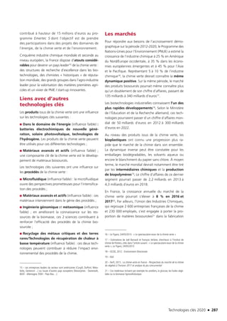 Technologies clés 2020 n 287
contribué à hauteur de 15 millions d’euros au pro-
gramme Emertec 5 dont l’objectif est de prendre
des participations dans des projets des domaines de
l’énergie, de la chimie verte et de l’environnement.
Cinquième industrie chimique mondiale et seconde au
niveau européen, la France dispose d’atouts considé-
rables pour devenir un pays leader15 de la chimie verte :
des structures de recherche d’excellence dans les bio-
technologies, des chimistes « historiques » de réputa-
tion mondiale, des grands groupes dans l’agro-industrie
leader pour la valorisation des matières premières agri-
coles et un vivier de PME / start-up innovantes.
Liens avec d’autres
technologies clés
Les produits issus de la chimie verte ont une influence
sur les technologies clés suivantes :
■■ Dans le domaine de l’énergie (influence faible) :
batteries électrochimiques de nouvelle géné-
ration, solaire photovoltaïque, technologies de
l’hydrogène. Les produits de la chimie verte peuvent
être utilisés pour ces différentes technologies ;
■■ Matériaux avancés et actifs (influence faible)  ;
une composante clé de la chimie verte est le dévelop-
pement de matériaux biosourcés.
Les technologies clés suivantes ont une influence sur
les procédés de la chimie verte :
■■ Microfluidique (influence faible) : la microfluidique
ouvre des perspectives prometteuses pour l’intensifica-
tion des procédés ;
■■ Matériaux avancés et actifs (influence faible) : ces
matériaux interviennent dans le génie des procédés ;
■■ Ingénierie génomique et métaomique (influence
faible) ; en améliorant la connaissance sur les res-
sources de la biomasse, ces 2 sciences contribuent à
renforcer l’efficacité des procédés de la chimie bio-
sourcée ;
■■ Recyclage des métaux critiques et des terres
rares/Technologies de récupération de chaleur à
basse température (influence faible) : ces deux tech-
nologies peuvent contribuer à réduire l’impact envi-
ronnemental des procédés de la chimie.
15 – Les entreprises leaders du secteur sont américaines (Cargill, DuPont, Meta-
bolix, Genencor…) ou issues d’autres pays européens (Novozymes - Danemark,
BASF - Allemagne, DSM – Pays-Bas…)
Les marchés
Pour répondre aux besoins de l’accroissement démo-
graphique sur la période 2012-2020, le Programme des
Nations-Unies pour l’Environnement (PNUE) a estimé la
croissance de l’industrie chimique à 25 % en Amérique
du Nord/Europe occidentale, à 35 % dans les écono-
mies européennes émergentes et à 45 % pour l’Asie
et le Pacifique. Représentant 5 à 10 % de l’industrie
chimique16, la chimie verte devrait connaître la même
dynamique positive. Sur la même période, le marché
des produits biosourcés pourrait même connaître plus
qu’un doublement de son chiffre d’affaires, passant de
135 milliards à 340 milliards d’euros17.
Les biotechnologies industrielles connaissent l’un des
plus rapides développements18. Selon le Ministère
de l’Éducation et de la Recherche allemand, ces tech-
nologies pourraient passer d’un chiffre d’affaires mon-
dial de 50 milliards d’euros en 2012 à 300 milliards
d’euros en 2022.
Au niveau des produits issus de la chimie verte, les
bioplastiques ont connu une progression plus ra-
pide que le marché de la chimie dans son ensemble.
La dynamique inverse peut être constatée pour les
emballages biodégradables, les solvants aqueux ou
encore le blanchiment du papier sans chlore. À moyen
terme, le marché mondial devrait notamment être tiré
par les intermédiaires chimiques et la production
de biopolymères19. Le chiffre d’affaires de ce dernier
segment pourrait passer de 2,2 milliards en 2013 à
4,3 milliards d’euros en 2018.
En France, la croissance annuelle du marché de la
chimie verte pourrait s’élever à 8 % en 2016 et
201720. Par ailleurs, l’Union des Industries Chimiques,
qui regroupe 2 600 entreprises françaises de la chimie
et 230 000 employés, s’est engagée à porter la pro-
portion de matières biosourcées21 dans la fabrication
16 – Le Figaro, 24/05/2013 : « Le spectaculaire essor de la chimie verte »
17 – Estimations de Joël Barrault et François Jérôme, chercheurs à l’Institut de
chimie de Poitiers, cités dans l’article suivant : « Le spectaculaire essor de la chimie
verte », Le Figaro, 24/05/2013
18 – OCDE, 2012 : Environment Directorate
19 – Ibid
20 – Xerfi, 2015 : La chimie verte en France - Perspectives du marché de la chimie
du végétal à l’horizon 2017 et analyse du jeu concurrentiel
21 – Ces matériaux incluent par exemple les amidons, le glucose, les huiles végé-
tales ou la biomasse lignocellulosique.
TC2020.indd 287 4/28/16 3:48 PM
 