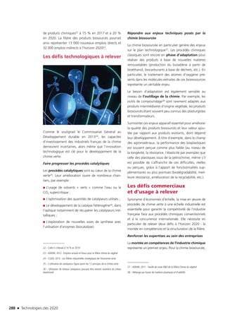 288 n Technologies clés 2020
de produits chimiques22 à 15 % en 2017 et à 20 %
en 2020. La filière des produits biosourcés pourrait
ainsi représenter 13 000 nouveaux emplois directs et
32 000 emplois indirects à l’horizon 202023.
Les défis technologiques à relever
Comme le soulignait le Commissariat Général au
Développement durable en 201324, les capacités
d’investissement des industriels français de la chimie
demeurent incertaines, alors même que l’innovation
technologique est clé pour le développement de la
chimie verte.
Faire progresser les procédés catalytiques
Les procédés catalytiques sont au cœur de la chimie
verte25. Leur amélioration ouvre de nombreux chan-
tiers, par exemple :
■■ L’usage de solvants « verts » comme l’eau ou le
CO2 supercritique ;
■■ L’optimisation des quantités de catalyseurs utilisés ;
■■ Le développement de la catalyse hétérogène26, dans
l’optique notamment de récupérer les catalyseurs mé-
talliques ;
■■ L’exploration de nouvelles voies de synthèse avec
l’utilisation d’enzymes (biocatalyse).
22 – Celle-ci s’élevait à 14 % en 2014
23 – ADEME, 2012 : Emplois actuels et futurs pour la filière chimie du végétal
24 – CGDD, 2013 : Les filières industrielles stratégiques de l’économie verte
25 – L’utilisation de catalyseurs figure parmi les 12 principes de la chimie verte
26 – Utilisation de métaux catalyseurs pouvant être extraits aisément du milieu
réactionnel
Répondre aux enjeux techniques posés par la
chimie biosourcée
La chimie biosourcée en particulier génère des enjeux
sur le plan technologique27. Les procédés chimiques
classiques sont encore en phase d’adaptation pour
réaliser des produits à base de nouvelles matières
renouvelables (production du butadiène à partir de
bioéthanol, biocarburants à base de déchets, etc.). En
particulier, le traitement des atomes d’oxygène pré-
sents dans les molécules extraites de ces bioressources
représente un véritable enjeu.
Le besoin d’adaptation est également sensible au
niveau de l’outillage de la chimie. Par exemple, les
outils de compoundage28 sont rarement adaptés aux
produits intermédiaires d’origine végétale, les produits
biosourcés étant souvent peu connus des plasturgistes
et transformateurs.
Surmonter ces enjeux apparaît essentiel pour améliorer
la qualité des produits biosourcés et leur valeur ajou-
tée par rapport aux produits existants, dont dépend
leur développement. À titre d’exemple, dans le champ
des agromatériaux, la performance des bioplastiques
est souvent perçue comme plus faible (au niveau de
la longévité, la résistance, l’élasticité par exemple) que
celle des plastiques issus de la pétrochimie, même s’il
est possible de s’affranchir de ces difficultés, réelles
ou perçues, grâce à l’apport de fonctionnalités sup-
plémentaires ou plus pointues (biodégradabilité, meil-
leure résistance, amélioration de la recyclabilité, etc.).
Les défis commerciaux
et d’usage à relever
Synonyme d’économies d’échelle, la mise en œuvre de
procédés de chimie verte à une échelle industrielle est
essentielle pour garantir la compétitivité de l’industrie
française face aux procédés chimiques conventionnels
et à la concurrence internationale. Elle nécessite en
particulier de relever deux défis à l’horizon 2020 : la
montée en compétences et la structuration de la filière.
Renforcer les expertises au sein des entreprises
La montée en compétences de l’industrie chimique
représente un premier enjeu. Pour la chimie biosourcée,
27 – ADEME, 2011 : Feuille de route RD de la filière Chimie du végétal
28 – Mélange par fusion de matières plastiques et d’additifs
©Fotolia
TC2020.indd 288 4/28/16 3:48 PM
 