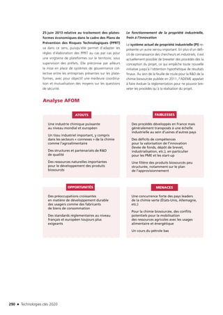 290 n Technologies clés 2020
25 juin 2013 relative au traitement des plates-
formes économiques dans le cadre des Plans de
Prévention des Risques Technologiques (PPRT)
va dans ce sens, puisqu’elle permet d’adapter les
règles d’élaboration des PPRT au cas par cas pour
une vingtaine de plateformes sur le territoire, sous
supervision des préfets. Elle préconise par ailleurs
la mise en place de systèmes de gouvernance col-
lective entre les entreprises présentes sur les plate-
formes, avec pour objectif une meilleure coordina-
tion et mutualisation des moyens sur les questions
de sécurité.
Le fonctionnement de la propriété industrielle,
frein à l’innovation
Le système actuel de propriété industrielle (PI) re-
présente un autre verrou important. En plus d’un défi-
cit de connaissance des chercheurs et industriels, il est
actuellement possible de breveter des procédés dès la
conception du projet, ce qui empêche toute nouvelle
initiative jusqu’à l’obtention hypothétique de résultats
finaux. Au sein de la feuille de route pour la RD de la
chimie biosourcée publiée en 2011, l’ADEME appelait
à faire évoluer la réglementation pour ne pouvoir bre-
veter les procédés qu’à la réalisation du projet.
Analyse AFOM
Une industrie chimique puissante
au niveau mondial et européen
Un tissu industriel important, y compris
dans les secteurs « connexes » de la chimie
comme l’agroalimentaire
Des structures et partenariats de RD
de qualité
Des ressources naturelles importantes
pour le développement des produits
biosourcés
Des préoccupations croissantes
en matière de développement durable
des usagers comme des fabricants
de biens de consommation
Des standards réglementaires au niveau
français et européen toujours plus
exigeants
Une concurrence forte des pays leaders
de la chimie verte (États-Unis, Allemagne,
etc.)
Pour la chimie biosourcée, des conflits
potentiels pour la mobilisation
des ressources agricoles avec les usages
alimentaire et énergétique
Un cours du pétrole bas
Des procédés développés en France mais
généralement transposés à une échelle
industrielle au sein d’usines d’autres pays
Des déficits de compétences
pour la valorisation de l’innovation
(levée de fonds, dépôt de brevet,
industrialisation, etc.), en particulier
pour les PME et les start-up
Une filière des produits biosourcés peu
structurée, notamment sur le plan
de l’approvisionnement
ATOUTS
OPPORTUNITÉS MENACES
FAIBLESSES
TC2020.indd 290 4/28/16 3:48 PM
 