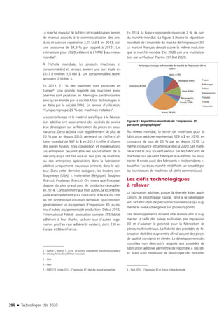 296 n Technologies clés 2020
Le marché mondial de la fabrication additive en termes
de revenus associés à la commercialisation des pro-
duits et services représente 3,07 Md $ en 2013, soit
une croissance de 34,9 % par rapport à 20122. Les
estimations pour 2020 s’élèvent à 21 Md $ au niveau
mondial3.
À l’échelle mondiale, les produits (machines et
consommables) et services avaient une part égale en
2013 d’environ 1,5 Md $. Les consommables repré-
sentaient 0,53 Md $.
En 2013, 21 % des machines sont produites en
Europe4. Une grande majorité des machines euro-
péennes sont produites en Allemagne par Envisiontec
ainsi qu’en Irlande par la société Mcor Technologies et
en Italie par la société DWS. En termes d’utilisation,
l’Europe regroupe 29 % des machines installées5.
Les compétences et le matériel spécifique à la fabrica-
tion additive ont aussi amené des sociétés de service
à se développer sur la fabrication de pièces en sous-
traitance. Cette activité croît régulièrement de plus de
20 % par an depuis 2010, générant un chiffre d’af-
faires mondial de 967 M $ en 2013 (chiffre d’affaires
des pièces finales, hors conception et modélisation).
Les entreprises peuvent être des sous-traitants de la
mécanique qui ont fait évoluer leur parc de machine,
ou des entreprises spécialisées dans la fabrication
additive uniquement, nouveaux entrants dans le sec-
teur. Dans cette dernière catégorie, les leaders sont
Shapeways (USA), i. materialise (Belgique), Sculpteo
(France), Prodways (France). On notera que Prodways
dispose du plus grand parc de production européen
en 2014. Contrairement aux trois autres, la société tra-
vaille essentiellement pour l’industrie. Il faut aussi citer
les très nombreuses initiatives de fablab, qui comptent
généralement un équipement d’impression 3D, au mi-
lieu d’autres équipements de production. Début 2015,
l’international Fablab association compte 355 fablab
adhérant à leur charte, sachant que d’autres orga-
nismes proches non adhérents existent, dont 230 en
Europe et 86 en France.
2 – Caffrey T., Wöhlers T., 2014 : 3D printing and additive manufacturing state of
the industry, Fort Collins,Wöhlers Associates
3 – Idem
4 – Idem
5 – DIRECCTE Centre, 2014 : L’impression 3D : état des lieux et perspectives
En 2014, la France représente moins de 2 % de part
du marché mondial. La figure 3 illustre la répartition
mondiale de l’ensemble du marché de l’impression 3D.
Le marché français devrait suivre la même évolution
que le marché mondial d’ici 2020 soit une multiplica-
tion par un facteur 7 entre 2013 et 2020.
Figure 3 : Répartition mondiale de l’impression 3D
par zone géographique6
Au niveau mondial, la vente de matériaux pour la
fabrication additive représentait 529 M$ en 2013, en
croissance de plus de 20 % par an depuis 2010. La
même croissance est attendue d’ici à 2020. Les maté-
riaux sont le plus souvent vendus par les fabricants de
machines qui peuvent fabriquer eux-mêmes ou sous-
traiter. Il existe aussi des fabricants « indépendants »,
toutefois l’accès au marché est difficile car encadré par
les fournisseurs de machines (cf. défis commerciaux).
Les défis technologiques
à relever
La fabrication additive, jusque là réservée à des appli-
cations de prototypage rapide, tend à se développer
vers la fabrication de pièces fonctionnelles ce qui aug-
mente le niveau d’exigence sur plusieurs points.
Des développements doivent être réalisés afin d’aug-
menter la taille des pièces réalisables par impression
3D et d’adapter le procédé pour la fabrication de
pièces multimatériaux. La fiabilité des procédés de fa-
brication doit être augmentée afin d’assurer des pièces
de qualité constante et élevée. Le développement des
contrôles non destructifs adaptés aux procédés de
fabrication additive permettra de répondre à ces dé-
fis. Il est aussi nécessaire de développer des procédés
6 – Xerfi, 2014 : L’impression 3D en France et dans le monde
TC2020.indd 296 4/28/16 3:48 PM
 