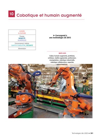 Technologies clés 2020 n 301
	 Cobotique et humain augmenté1010
LOISIRS
 CULTURE
Énergie,
MOBILITÉ,
NUMÉRIQUE
Environnement, Habitat,
SANTÉ ET BIEN-ÊTRE, SÉCURITÉ
Alimentation
MOTS CLÉS
Cobot, humain augmenté, prothèses,
orthèses, réalité augmentée, préhension,
manipulation, robotique industrielle,
robotique collaborative, capacités
sensorimotrices.
➤ Correspond à
une technologie clé 2015
©RENAULTAntoineLAROCCA3
TC2020.indd 301 4/28/16 3:48 PM
 