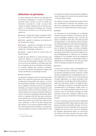 302 n Technologies clés 2020
Définition et périmètre
Le terme cobotique fait référence aux dispositifs dits
de robotique collaborative ou encore de robotique
interactive, dans l’industrie ou dans le monde pro-
fessionnel. Le principe du « cobot » consiste à faire
interagir le système robotique avec les humains pour
obtenir un comportement synergique afin d’assister
l’homme dans une tâche ou sur une mission par des
apports de :
■■ Puissance : soulever des charges, compenser l’effort,
etc., tout en laissant à l’humain l’exécution du geste ;
■■ Précision : apporter à l’opérateur de la précision et
de la sûreté dans le geste ;
■■ Perception : augmenter la perception de l’humain
par des apports tactiles, visuels, auditifs, etc. (cf. tech-
nologie clé « Technologies immersives ») ;
■■ Cognition : guider la tâche de l’humain dans une
tâche complexe…
Au-delà de cette définition, la notion d’humain aug-
menté fait référence à l’extension des capacités de
l’humain par des technologies intégrées à son anato-
mie sous forme de prothèses ou d’orthèses pour pal-
lier un handicap (comme par exemple les articulations
ou membres robotisés pour personnes amputées1)
ou encore des interfaces de perception intégrant des
moyens de détection ou de pilotage neuronal.
■■ Santé et bien-être
Les dispositifs robotiques comme le Locomat ou le MIT-
Manus font aujourd’hui partie des outils utilisés pour
la rééducation fonctionnelle. Des orthèses, ou encore
des exosquelettes robotisés, sont envisagés pour assis-
ter ou suppléer les fonctions motrices. Les prothèses
médicales, qu’il s’agisse d’organes artificiels tels que le
cœur artificiel Carmat ou les rétines artificielles, ou de
lunettes intégrant des caméras, permettent déjà de re-
couvrer des fonctions biologiques élémentaires défail-
lantes. La robotique offre des voies pour reconstruire
et commander sous une forme artificielle des membres
entiers (bras, jambe, main). Hugh Herr, ingénieur amé-
ricain, professeur au MIT et lui-même amputé des
deux jambes a mis au point la prothèse BiOM T2 Sys-
tem, alliant bionique et biomimétique. La cheville bio-
nique est adaptée sur-mesure à chaque patient à l’aide
1 – Cf. cheville robotisée de BiOM.
d’un logiciel qui programme les paramètres déployés à
toutes les étapes de la marche lors des premiers essais
– le Personal Bionic Tuning.
Les robots de chirurgie minimalement invasive comme
ceux d’Endocontrol constituent des évolutions sous
des formes cobotiques de robots télé-opérés comme
le Da Vinci de la société américaine Intuitive Surgical.
■■ Mobilité
Les techniques et les technologies de la robotique
interactive peuvent contribuer à l’autonomie des per-
sonnes handicapées notamment pour constituer des
aides à la mobilité à travers des commandes avancées
de déambulateurs ou des fauteuils roulants énergisés.
Les orthèses énergisées sont des moyens envisagés pour
l’augmentation des capacités humaines notamment
pour le transport de charges. La fonction de déplace-
ment de biens ou d’équipements aux côtés des humains
dans des environnements contraints fait l’objet de nom-
breux développements. La maîtrise de ces interactions
physiques ou non physiques ouvrira des perspectives
importantes à l’assistance à la manipulation mobile, la
téléprésence et la télémédecine mais aussi plus large-
ment à la robotique d’assistance aux personnes.
■■ Industrie
Le secteur de l’industrie restera incontestablement le
plus fort débouché de la cobotique à moyen terme.
Les ambitions d’Industrie du futur constituent un effet
de levier considérable pour le développement des ro-
bots collaboratifs, et ouvrent la voie à de nombreuses
nouvelles applications. Les cobots permettent avant
tout d’apporter une aide dans des activités profession-
nelles pour des besoins relatifs à la dextérité (préci-
sion, amplitude), la puissance, la perception humaine
(complémentaire à la perception visuelle, tactile, so-
nore, etc.). De nombreux produits voient le jour en ce
moment, venus de fournisseurs étrangers de robots
industriels comme Kuka, Yaskawa ou ABB mais aussi
de nouveaux acteurs comme Rethink Technologies ou
Kawada.
En France, le fabricant auxerrois de robots collaboratifs
et d’exosquelettes RB3D a déjà installé ses cobots dans
plusieurs entreprises industrielles françaises. D’une ma-
nière générale, la France industrielle est plus que jamais
impliquée sur l’Usine du Futur comme en témoignent
les industriels aéronautiques Figeac, qui investit plus
de 35 M€ en 2015 pour construire une usine entière-
ment robotisée, ou encore Airbus, qui s’affiche comme
TC2020.indd 302 4/28/16 3:48 PM
 