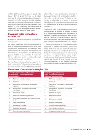 Technologies clés 2020 n 303
véritable pilote industriel sur plusieurs projets robo-
tiques : Omnirob (projet Valeri) qui vise à intégrer
davantage de robots sur les lignes d’assemblages aéro-
nautiques, et le robot Asimov qui contribue à déployer
davantage de machines collaboratives et intelligentes
dans les usines Airbus de Nantes, Saint-Nazaire et Ham-
bourg d’ici 2016, notamment pour l’assemblage de
l’A380 et de l’A350 et la réalisation de tâches pénibles :
peinture, soudage, portage de pièces lourdes.
Pourquoi cette technologie
est-elle clé ?
■■ Elle est un facteur de compétitivité pour l’industrie
manufacturière
Les robots collaboratifs sont incontestablement un
levier de compétitivité pour les industriels et les usines
de production. Fortement liés à la robotique auto-
nome, leur capacité d’adaptation et d’interaction avec
l’homme et leur environnement leur offre beaucoup
plus de flexibilité et leur permettra de réaliser des
tâches à faible valeur ajoutée en assistance à un opé-
rateur humain sans nuire à sa sécurité.
Bien que faiblement automatisée (par rapport à l’in-
dustrie automobile), l’industrie aéronautique présente
un grand potentiel pour les applications des robots
collaboratifs, en raison de séries plus restreintes et
d’un usage moins ancré de la robotisation « tradition-
nelle ». Il en est de même pour l’industrie agro-ali-
mentaire ou la logistique où les besoins en termes de
manipulation et de mobilité sont importants avec une
très grande diversité de tâches et des environnements
« humains ».
Par ailleurs, le cobot est vu favorablement comme un
outil permettant de diminuer la pénibilité du travail
et les troubles musculosquelettiques. Reportant sur la
machine la partie pénible de la tâche (le poids, les vibra-
tions, etc.) et laissant un rôle de contrôle à l’opérateur,
le cobot est par ailleurs mieux perçu en entreprise que le
robot autonome car moins « menaçant » pour l’emploi.
La robotique collaborative est un marché en devenir
qui présente un potentiel très important, comme nous
venons de l’évoquer dans bon nombre de secteurs in-
dustriels et artisanaux mais aussi dans le domaine mé-
dical et de l’assistance à la personne. La France peut
prendre une part importante dans ce marché compte-
tenu de son potentiel d’innovation tant sur les aspects
matériels que logiciels de cette nouvelle forme de
robotique et s’appuyer sur son réseau d’intégrateurs
pour multiplier les expérimentations de déploiement.
Liens avec d’autres technologies clés
Les technologies clés qui influencent
la technologie Cobotique et humain
augmenté sont :
Les technologies influencées
par la technologie Cobotique
et humain augmenté sont :
1 Matériaux avancés et actifs 1 Matériaux avancés et actifs
2 Capteurs 2 Capteurs
3 Valorisation et intelligence des données
massives
3
Valorisation et intelligence des données
massives
4 Modélisation, simulation et ingénierie
numérique
4
Modélisation, simulation et ingénierie
numérique
5 Internet des objets 5 Internet des objets
6 Infrastructures de 5ème génération 9 Fabrication additive
7 Systèmes embarqués et distribués, sécurisés
et sûrs
11 Intelligence artificielle
9 Fabrication additive 12 Robotique autonome
11 Intelligence artificielle 13 Communications sécurisées
12 Robotique autonome 14 Technologies immersives
13 Communications sécurisées 19 Analyse comportementale
TC2020.indd 303 4/28/16 3:48 PM
 