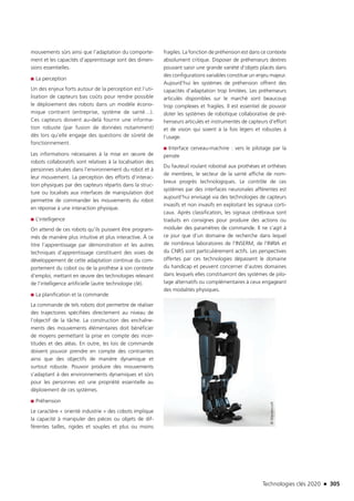 Technologies clés 2020 n 305
mouvements sûrs ainsi que l’adaptation du comporte-
ment et les capacités d’apprentissage sont des dimen-
sions essentielles.
■■ La perception
Un des enjeux forts autour de la perception est l’uti-
lisation de capteurs bas coûts pour rendre possible
le déploiement des robots dans un modèle écono-
mique contraint (entreprise, système de santé…).
Ces capteurs doivent au-delà fournir une informa-
tion robuste (par fusion de données notamment)
dès lors qu’elle engage des questions de sûreté de
fonctionnement.
Les informations nécessaires à la mise en œuvre de
robots collaboratifs sont relatives à la localisation des
personnes situées dans l’environnement du robot et à
leur mouvement. La perception des efforts d’interac-
tion physiques par des capteurs répartis dans la struc-
ture ou localisés aux interfaces de manipulation doit
permettre de commander les mouvements du robot
en réponse à une interaction physique.
■■ L’intelligence
On attend de ces robots qu’ils puissent être program-
més de manière plus intuitive et plus interactive. À ce
titre l’apprentissage par démonstration et les autres
techniques d’apprentissage constituent des voies de
développement de cette adaptation continue du com-
portement du cobot ou de la prothèse à son contexte
d’emploi, mettant en œuvre des technologies relevant
de l’intelligence artificielle (autre technologie clé).
■■ La planification et la commande
La commande de tels robots doit permettre de réaliser
des trajectoires spécifiées directement au niveau de
l’objectif de la tâche. La construction des enchaîne-
ments des mouvements élémentaires doit bénéficier
de moyens permettant la prise en compte des incer-
titudes et des aléas. En outre, les lois de commande
doivent pouvoir prendre en compte des contraintes
ainsi que des objectifs de manière dynamique et
surtout robuste. Pouvoir produire des mouvements
s’adaptant à des environnements dynamiques et sûrs
pour les personnes est une propriété essentielle au
déploiement de ces systèmes.
■■ Préhension
Le caractère « orienté industrie » des cobots implique
la capacité à manipuler des pièces ou objets de dif-
férentes tailles, rigides et souples et plus ou moins
fragiles. La fonction de préhension est dans ce contexte
absolument critique. Disposer de préhenseurs dextres
pouvant saisir une grande variété d’objets placés dans
des configurations variables constitue un enjeu majeur.
Aujourd’hui les systèmes de préhension offrent des
capacités d’adaptation trop limitées. Les préhenseurs
articulés disponibles sur le marché sont beaucoup
trop complexes et fragiles. Il est essentiel de pouvoir
doter les systèmes de robotique collaborative de pré-
henseurs articulés et instrumentés de capteurs d’effort
et de vision qui soient à la fois légers et robustes à
l’usage.
■■ Interface cerveau-machine : vers le pilotage par la
pensée
Du fauteuil roulant robotisé aux prothèses et orthèses
de membres, le secteur de la santé affiche de nom-
breux progrès technologiques. Le contrôle de ces
systèmes par des interfaces neuronales afférentes est
aujourd’hui envisagé via des technologies de capteurs
invasifs et non invasifs en exploitant les signaux corti-
caux. Après classification, les signaux cérébraux sont
traduits en consignes pour produire des actions ou
moduler des paramètres de commande. Il ne s’agit à
ce jour que d’un domaine de recherche dans lequel
de nombreux laboratoires de l’INSERM, de l’INRIA et
du CNRS sont particulièrement actifs. Les perspectives
offertes par ces technologies dépassent le domaine
du handicap et peuvent concerner d’autres domaines
dans lesquels elles constitueront des systèmes de pilo-
tage alternatifs ou complémentaires à ceux engageant
des modalités physiques.
©Wandercraft
TC2020.indd 305 4/28/16 3:48 PM
 