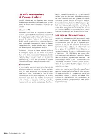 306 n Technologies clés 2020
Les défis commerciaux
et d’usages à relever
Les défis commerciaux sont fortement liés à ceux de
la technologie clé robotique autonome, mais se com-
plètent de certains verrous propres aux secteurs d’ap-
plication.
■■ Industrie et PME
Permettre aux industriels de s’équiper d’un robot col-
laboratif, capable d’effectuer de nombreuses tâches et
de s’adapter plus rapidement aux aléas et aux chan-
gements de missions s’avèrerait être un levier consi-
dérable pour la compétitivité des entreprises. De nom-
breux soutiens à la robotisation ont été mis en place en
France depuis 2012 (Robot StartPME, etc.) à destina-
tion des entreprises, principalement des PME.
Néanmoins, l’adoption de cobots dans les processus
de l’entreprise repose sur une remise en question
d’une partie de ces processus d’une part, de la place de
l’opérateur d’autre part. Les impacts sont donc d’ordre
organisationnel et social, que seuls les grands groupes
industriels et ETI savent aujourd’hui appréhender.
■■ Secteur médical
Si, comme pour les robots autonomes, l’arrivée de
solutions intelligentes pousse à changer les habi-
tudes et à revoir les modèles économiques, la cobo-
tique pour la santé s’inscrit dans un cadre de finan-
cement et de qualification complexe ; les acteurs
intervenant alors dans les modèles économiques
sont nombreux : assurance maladie, mutuelles,
établissements de santé, collectivités, familles…
Le principal défi commercial pour tous les dispositifs
liés à la santé sera donc dans le modèle économique
et dans l’homologation des systèmes qui seront
considérés comme relevant du dispositif médical.
Dans ce dernier cas, l’absence d’homologation glo-
bale au niveau européen constitue un facteur de
risque pour les entreprises françaises face à leurs
concurrentes des États Unis disposant d’un marché
intérieur suffisant pour leur développement initial.
Les enjeux réglementaires
Au-delà des homologations pour les dispositifs médi-
caux citées ci-dessus, le premier enjeu adressé par
la normalisation (plus que par la réglementation),
concerne la sécurité des personnes évoluant dans
l’environnement du cobot ou en collaboration avec
lui. Le groupe de travail ISO/TC 184/SC 2 travaille sur
ces questions autour des normes publiées ou en cours
d’élaboration : ISO 10-218 pour les robots indus-
triels, ISO 13482 pour les robots d’assistance person-
nelle, IEC/NP 80601 pour les robots médicaux…. Les
cobots sont par ailleurs soumis à la directive Machine
2006/42/CE, notamment pour les questions de sécu-
rité et de responsabilité du fabricant pour mener une
évaluation du risque.
Autre enjeu, réglementaire celui-ci, les risques faisant
peser sur la vie privée les interfaces de vision augmen-
tée (lunettes) utilisées sur l’espace public : des recours
ont déjà été déposés à l’encontre des Google Glass.
Ces recours n’ont cependant pas d’incidence sur les
systèmes pour milieu professionnel (cf. fiche Techno-
logies Immersives).
TC2020.indd 306 4/28/16 3:48 PM
 