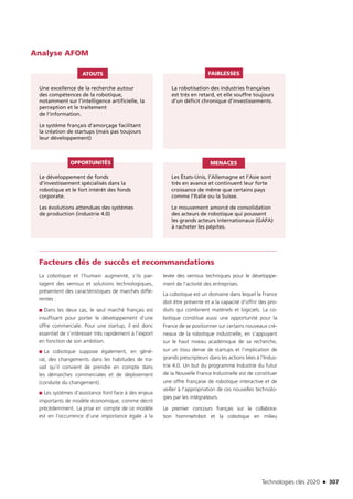 Technologies clés 2020 n 307
Analyse AFOM
Une excellence de la recherche autour
des compétences de la robotique,
notamment sur l’intelligence artificielle, la
perception et le traitement
de l’information.
Le système français d’amorçage facilitant
la création de startups (mais pas toujours
leur développement)
Le développement de fonds
d’investissement spécialisés dans la
robotique et le fort intérêt des fonds
corporate.
Les évolutions attendues des systèmes
de production (industrie 4.0)
Les États-Unis, l’Allemagne et l’Asie sont
très en avance et continuent leur forte
croissance de même que certains pays
comme l’Italie ou la Suisse.
Le mouvement amorcé de consolidation
des acteurs de robotique qui poussent
les grands acteurs internationaux (GAFA)
à racheter les pépites.
La robotisation des industries françaises
est très en retard, et elle souffre toujours
d’un déficit chronique d’investissements.
ATOUTS
OPPORTUNITÉS MENACES
FAIBLESSES
Facteurs clés de succès et recommandations
La cobotique et l’humain augmenté, s’ils par-
tagent des verrous et solutions technologiques,
présentent des caractéristiques de marchés diffé-
rentes :
■■ Dans les deux cas, le seul marché français est
insuffisant pour porter le développement d’une
offre commerciale. Pour une startup, il est donc
essentiel de s’intéresser très rapidement à l’export
en fonction de son ambition.
■■ La cobotique suppose également, en géné-
ral, des changements dans les habitudes de tra-
vail qu’il convient de prendre en compte dans
les démarches commerciales et de déploiement
(conduite du changement).
■■ Les systèmes d’assistance font face à des enjeux
importants de modèle économique, comme décrit
précédemment. La prise en compte de ce modèle
est en l’occurrence d’une importance égale à la
levée des verrous techniques pour le développe-
ment de l’activité des entreprises.
La cobotique est un domaine dans lequel la France
doit être présente et a la capacité d’offrir des pro-
duits qui combinent matériels et logiciels. La co-
botique constitue aussi une opportunité pour la
France de se positionner sur certains nouveaux cré-
neaux de la robotique industrielle, en s’appuyant
sur le haut niveau académique de sa recherche,
sur un tissu dense de startups et l’implication de
grands prescripteurs dans les actions liées à l’Indus-
trie 4.0. Un but du programme Industrie du futur
de la Nouvelle France Industrielle est de constituer
une offre française de robotique interactive et de
veiller à l’appropriation de ces nouvelles technolo-
gies par les intégrateurs.
Le premier concours français sur la collabora-
tion homme­/robot et la cobotique en milieu
TC2020.indd 307 4/28/16 3:48 PM
 