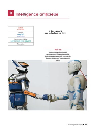 Technologies clés 2020 n 309
	 Intelligence artificielle11
MOTS CLÉS
Apprentissage automatique;
Reconnaissance vocale et gestuelle;
Robotique de service; Aide à la prise de
décision ; Perception, Systèmes multi-
agents
➤ Correspond à
une technologie clé 2015
LOISIRS
 CULTURE
Énergie,
MOBILITÉ,
NUMÉRIQUE
Environnement, Habitat,
SANTÉ ET BIEN-ÊTRE, SÉCURITÉ
Alimentation
©LAAS-CNRSGepetto
TC2020.indd 309 4/28/16 3:48 PM
 