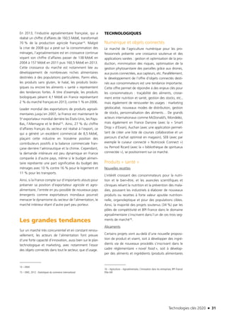 Technologies clés 2020 n 31
En 2013, l’industrie agroalimentaire française, qui a
réalisé un chiffre d’affaires de 160,5 Mds€, transformait
70 % de la production agricole française14. Malgré
la crise de 2008 qui a pesé sur la consommation des
ménages, l’agroalimentaire est en croissance continue
voyant son chiffre d’affaires passer de 138 Mds€ en
2004 à 157 Mds€ en 2011 puis 160,5 Mds€ en 2013.
Cette croissance du marché est notamment liée au
développement de nombreuses niches alimentaires
destinées à des populations particulières. Parmi elles,
les produits sans gluten, le halal, les produits biolo-
giques ou encore les aliments « santé » représentent
des tendances fortes. À titre d’exemple, les produits
biologiques pèsent 4,1 Mds€ en France représentant
2 % du marché français en 2013, contre 1 % en 2006.
Leader mondial des exportations de produits agroali-
mentaires jusqu’en 2007, la France est maintenant le
5e exportateur mondial derrière les États-Unis, les Pays-
Bas, l’Allemagne et le Brésil15. Ainsi, 27 % du chiffre
d’affaires français du secteur est réalisé à l’export, ce
qui a généré un excédent commercial de 8,5 Mds€,
plaçant cette industrie en troisième position des
contributeurs positifs à la balance commerciale fran-
çaise derrière l’aéronautique et la chimie. Cependant,
la demande intérieure est peu dynamique en France
comparée à d’autre pays, même si le budget alimen-
taire représente une part significative du budget des
ménages avec 10 % contre 16 % pour le logement et
11 % pour les transports.
Ainsi, si la France compte sur d’importants atouts pour
préserver sa position d’exportateur agricole et agro-
alimentaire, l’entrée en jeu possible de nouveaux pays
émergents comme exportateurs mondiaux pourrait
menacer le dynamisme du secteur de l’alimentation, le
marché intérieur étant d’autre part peu porteur.
Les grandes tendances
Sur un marché très concurrentiel et en constant renou-
vellement, les acteurs de l’alimentation font preuve
d’une forte capacité d’innovation, aussi bien sur le plan
technologique et marketing, avec notamment l’essor
des objets connectés dans tout le secteur, que d’usage.
14 – ANIA
15 – OMC, 2012 : Statistiques du commerce international
TECHNOLOGIQUES
Numérique et objets connectés
Le marché de l’agriculture numérique pour les pro-
fessionnels présente une croissance soutenue et des
applications variées : gestion et optimisation de la pro-
duction, minimisation des risques, optimisation de la
gestion phytosanitaire des parcelles grâce aux drones,
aux puces connectées, aux capteurs, etc. Parallèlement,
le développement de l’offre d’objets connectés desti-
nés aux consommateurs est une tendance importante.
Cette offre permet de répondre à des enjeux clés pour
les consommateurs : traçabilité des aliments, croise-
ment entre nutrition et santé, gestion des stocks, etc.,
mais également de renouveler les usages : marketing
géolocalisé, nouveaux modes de distribution, gestion
de stocks, personnalisation des aliments… De grands
acteurs internationaux comme McDonald’s, Mondelēz,
mais également en France Danone (avec la « Smart
Drop » d’Evian), Auchan (avec une application permet-
tant de créer une liste de courses collaborative et un
parcours d’achat optimisé en magasin), SEB (avec par
exemple le cuiseur connecté « Nutricook Connect »)
ou Pernod Ricard (avec la « bibliothèque de spiritueux
connectée »), se positionnent sur ce marché.
Produits « santé »
Nouvelles recettes
L’intérêt croissant des consommateurs pour la nutri-
tion et le bien-être, et les avancées scientifiques et
cliniques reliant la nutrition et la prévention des mala-
dies, poussent les industriels à élaborer de nouveaux
produits ou recettes à forte valeur ajoutée nutrition-
nelle, organoleptique et pour des populations cibles.
Ainsi, la majorité des projets soutenus (34 %) par les
pôles de compétitivité et BPI France dans le domaine
agroalimentaire s’inscrivent dans l’un de ces trois seg-
ments de marché16.
Alicaments
Certains projets vont au-delà d’une nouvelle proposi-
tion de produit et visent, soit à développer des ingré-
dients via de nouveaux procédés s’inscrivant dans le
cadre réglementaire « novel food », soit à dévelop-
per des aliments et ingrédients (produits alimentaires
16 – Agriculture – Agroalimentaire, L’innovation dans les entreprises, BPI France/
Pôle IAR
TC2020.indd 31 4/28/16 3:47 PM
 