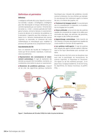 310 n Technologies clés 2020
Définition et périmètre
Définition
L’intelligence artificielle (IA) a pour objectif la construc-
tion d’entités « douées » d’intelligence. L’intelligence
peut être décomposée en briques élémentaires pou-
vant être reproduites par une machine : l’IA tente donc
de recréer ou « imiter » certaines aptitudes de l’intelli-
gence humaine, comme la mémoire, le raisonnement,
la prise de décision et la résolution de problèmes ou
la perception. L’approche peut être empirique, en se
basant sur le domaine interdisciplinaire des sciences
cognitives, ou rationnelle, en combinant des outils
mathématiques et informatiques pour modéliser le
processus de la pensée et du comportement humain1.
Sous-domaines de l’IA
Face à la diversité des facultés de l’intelligence hu-
maine que l’IA est amenée à reproduire, il existe plu-
sieurs sous-domaines :
■■ Représentation des connaissances et raison-
nement automatique. Il s’agit de représenter des
données qui peuvent être incomplètes, incertaines, ou
incohérentes et de mettre en œuvre un raisonnement.
■■ Résolution de problèmes généraux. L’objectif
est de créer des algorithmes généraux (recherche
heuristique) pour résoudre des problèmes concrets
comme la résolution d’un jeu d’échecs par exemple.
Ce sous-domaine fait notamment appel à la théorie
des jeux, à la théorie des graphes, etc.
■■ Traitement du langage naturel. Ce sous-domaine
vise à la compréhension, la traduction, ou la produc-
tion du langage (écrit ou parlé).
■■ Vision artificielle. Le but est de créer des systèmes
capables de comprendre les images et les vidéos pour
reconnaître des objets, des véhicules, des personnes,
des visages ou des chiffres par exemple.
■■ Apprentissage automatique. Cette branche de
l’IA s’attache à concevoir des programmes capables de
s’auto-modifier en fonction de leur expérience.
■■ Les systèmes multi-agents. Il s’agit de systèmes
dans lesquels des agents artificiels opèrent collective-
ment et de façon décentralisée pour accomplir une
tâche.
Il existe des liens très forts entre ces disciplines mais
aussi avec la psychologie, les neurosciences, les
sciences cognitives, la linguistique et l’économie.
L’IA repose sur de très nombreux principes : la lo-
gique floue, la logique booléenne, le test de Turing,
les algorithmes, les réseaux neuronaux, le pathfin-
ding, ….
Figure 1 : Ramifications de l’IA selon l’AFIA IA et aide à la prise de décision
TC2020.indd 310 4/28/16 3:48 PM
 